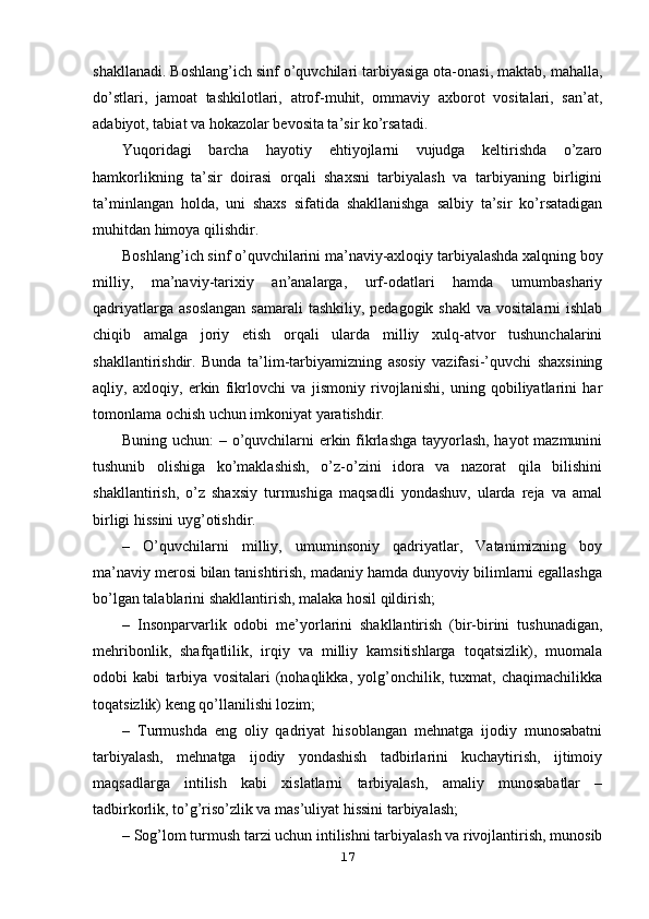 shakllanadi. Boshlang’ich sinf o’quvchilari tarbiyasiga ota-onasi, maktab, mahalla,
do’stlari,   jamoat   tashkilotlari,   atrof-muhit,   ommaviy   axborot   vositalari,   san’at,
adabiyot, tabiat va hokazolar bevosita ta’sir ko’rsatadi.
Yuqoridagi   barcha   hayotiy   ehtiyojlarni   vujudga   keltirishda   o’zaro
hamkorlikning   ta’sir   doirasi   orqali   shaxsni   tarbiyalash   va   tarbiyaning   birligini
ta’minlangan   holda,   uni   shaxs   sifatida   shakllanishga   salbiy   ta’sir   ko’rsatadigan
muhitdan himoya qilishdir.
Boshlang’ich sinf o’quvchilarini ma’naviy-axloqiy tarbiyalashda xalqning boy
milliy,   ma’naviy-tarixiy   an’analarga,   urf-odatlari   hamda   umumbashariy
qadriyatlarga  asoslangan   samarali   tashkiliy, pedagogik  shakl  va  vositalarni   ishlab
chiqib   amalga   joriy   etish   orqali   ularda   milliy   xulq-atvor   tushunchalarini
shakllantirishdir.   Bunda   ta’lim-tarbiyamizning   asosiy   vazifasi-’quvchi   shaxsining
aqliy,   axloqiy,   erkin   fikrlovchi   va   jismoniy   rivojlanishi,   uning   qobiliyatlarini   har
tomonlama ochish uchun imkoniyat yaratishdir. 
Buning uchun: – o’quvchilarni erkin fikrlashga tayyorlash, hayot mazmunini
tushunib   olishiga   ko’maklashish,   o’z-o’zini   idora   va   nazorat   qila   bilishini
shakllantirish,   o’z   shaxsiy   turmushiga   maqsadli   yondashuv,   ularda   reja   va   amal
birligi hissini uyg’otishdir.
–   O’quvchilarni   milliy,   umuminsoniy   qadriyatlar,   Vatanimizning   boy
ma’naviy merosi bilan tanishtirish, madaniy hamda dunyoviy bilimlarni egallashga
bo’lgan talablarini shakllantirish, malaka hosil qildirish;
–   Insonparvarlik   odobi   me’yorlarini   shakllantirish   (bir-birini   tushunadigan,
mehribonlik,   shafqatlilik,   irqiy   va   milliy   kamsitishlarga   toqatsizlik),   muomala
odobi   kabi   tarbiya   vositalari   (nohaqlikka,   yolg’onchilik,   tuxmat,   chaqimachilikka
toqatsizlik) keng qo’llanilishi lozim; 
–   Turmushda   eng   oliy   qadriyat   hisoblangan   mehnatga   ijodiy   munosabatni
tarbiyalash,   mehnatga   ijodiy   yondashish   tadbirlarini   kuchaytirish,   ijtimoiy
maqsadlarga   intilish   kabi   xislatlarni   tarbiyalash,   amaliy   munosabatlar   –
tadbirkorlik, to’g’riso’zlik va mas’uliyat hissini tarbiyalash;
– Sog’lom turmush tarzi uchun intilishni tarbiyalash va rivojlantirish, munosib
17 