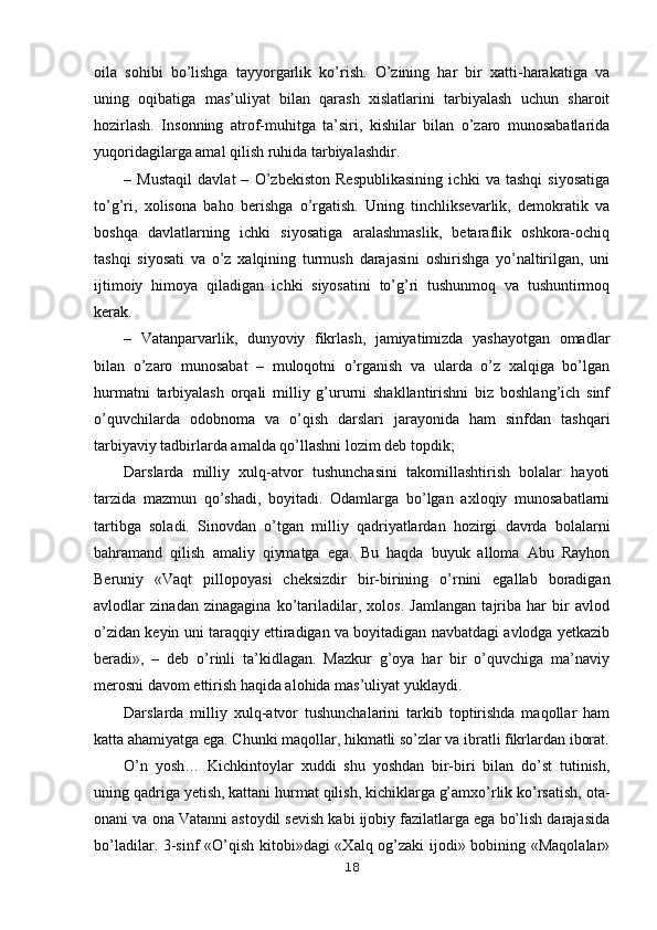 oila   sohibi   bo’lishga   tayyorgarlik   ko’rish.   O’zining   har   bir   xatti-harakatiga   va
uning   oqibatiga   mas’uliyat   bilan   qarash   xislatlarini   tarbiyalash   uchun   sharoit
hozirlash.   Insonning   atrof-muhitga   ta’siri,   kishilar   bilan   o’zaro   munosabatlarida
yuqoridagilarga amal qilish ruhida tarbiyalashdir.
–   Mustaqil   davlat   –   O’zbekiston   Respublikasining   ichki   va   tashqi   siyosatiga
to’g’ri,   xolisona   baho   berishga   o’rgatish.   Uning   tinchliksevarlik,   demokratik   va
boshqa   davlatlarning   ichki   siyosatiga   aralashmaslik,   betaraflik   oshkora-ochiq
tashqi   siyosati   va   o’z   xalqining   turmush   darajasini   oshirishga   yo’naltirilgan,   uni
ijtimoiy   himoya   qiladigan   ichki   siyosatini   to’g’ri   tushunmoq   va   tushuntirmoq
kerak. 
–   Vatanparvarlik,   dunyoviy   fikrlash,   jamiyatimizda   yashayotgan   omadlar
bilan   o’zaro   munosabat   –   muloqotni   o’rganish   va   ularda   o’z   xalqiga   bo’lgan
hurmatni   tarbiyalash   orqali   milliy   g’ururni   shakllantirishni   biz   boshlang’ich   sinf
o’quvchilarda   odobnoma   va   o’qish   darslari   jarayonida   ham   sinfdan   tashqari
tarbiyaviy tadbirlarda amalda qo’llashni lozim deb topdik;
Darslarda   milliy   xulq-atvor   tushunchasini   takomillashtirish   bolalar   hayoti
tarzida   mazmun   qo’shadi,   boyitadi.   Odamlarga   bo’lgan   axloqiy   munosabatlarni
tartibga   soladi.   Sinovdan   o’tgan   milliy   qadriyatlardan   hozirgi   davrda   bolalarni
bahramand   qilish   amaliy   qiymatga   ega.   Bu   haqda   buyuk   alloma   Abu   Rayhon
Beruniy   «Vaqt   pillopoyasi   cheksizdir   bir-birining   o’rnini   egallab   boradigan
avlodlar   zinadan   zinagagina   ko’tariladilar,   xolos.   Jamlangan   tajriba   har   bir   avlod
o’zidan keyin uni taraqqiy ettiradigan va boyitadigan navbatdagi avlodga yetkazib
beradi»,   –   deb   o’rinli   ta’kidlagan.   Mazkur   g’oya   har   bir   o’quvchiga   ma’naviy
merosni davom ettirish haqida alohida mas’uliyat yuklaydi.
Darslarda   milliy   xulq-atvor   tushunchalarini   tarkib   toptirishda   maqollar   ham
katta ahamiyatga ega. Chunki maqollar, hikmatli so’zlar va ibratli fikrlardan iborat.
O’n   yosh…   Kichkintoylar   xuddi   shu   yoshdan   bir-biri   bilan   do’st   tutinish,
uning qadriga yetish, kattani hurmat qilish, kichiklarga g’amxo’rlik ko’rsatish, ota-
onani va ona Vatanni astoydil sevish kabi ijobiy fazilatlarga ega bo’lish darajasida
bo’ladilar. 3-sinf «O’qish kitobi»dagi «Xalq og’zaki ijodi» bobining «Maqolalar»
18 