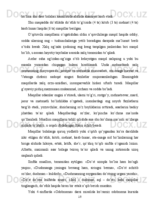 bo’limi shu davr bolalari kamolotida alohida ahamiyat kasb etadi.
Shu maqsadda do’stlikda do’stlik to’g’risida (4 ta) kitob (3 ta) mehnat (4 ta)
kasb hunar haqida (6 ta) maqollar berilgan.
O’qituvchi  maqollarni   o’rgatishdan   oldin  o’quvchilarga  maqol  haqida  oddiy,
sodda   ularning   ong   –   tushunchalariga   yetib   boradigan   darajada   ma’lumot   berib
o’tishi   kerak.   Xalq   og’zaki   ijodining   eng   keng   tarqalgan   janlaridan   biri   maqol
bo’lib, u asosan hayotiy tajribalar asosida xalq tomonidan to’qiladi.
Asrlar   osha   og’izdan-og’izga   o’tib   kelayotgan   maqol   xalqning   u   yoki   bu
masala   yuzasidan   chiqargan   hukmi   hisoblanadi.   Unda   mehnatkash   xalq
ommasining dunyoqarashi, jamiyat va mehnatda munosabati, ota-onaga hurmat va
Vatanga   cheksiz   sadoqat   singari   fazilatlar   mujassamlashgan.   Shuningdek
maqollarda   xalq   orzu-umidlari,   insonparvarlik   hislari   ufurib   turadi.   Maqollar
g’oyaviy pishiq mazmunan mukammal, ixcham va sodda bo’ladi.
Maqollar odamlar ongini o’stiradi, ularni to’g’ri, rostgo’y, mehnatsevar, mard,
jasur   va   matonatli   bo’lishlikka   o’rgatadi,   insonlardagi   eng   noyob   fazilatlarni
targ’ib etadi, yozuvchilar, shoirlarning so’z boyliklarini orttiradi, asarlarini badiiy
jihatdan   ta’sir   qiladi.   Maqollardagi   so’zlar,   ko’pincha   ko’chma   ma’noda
qo’llaniladi. Muallim maqollarni tahlil qilishda ana shu ko’chma ma’noli so’zlarga
alohida to’xtalib, u orqali ifodalangan fikrni ochib beradi.
Maqollar   bolalarga   quruq   yodlatib   yoki   o’qitib   qo’ygandan   ko’ra   darslikda
zikr   etilgan   do’stlik,   kitob,   mehnat,   kasb-hunar,   ota-onaga   oid   bo’limlarning   har
biriga   alohida   hikoya,   ertak,   latifa,   she’r,   qo’shiq   to’qib   sinfda   o’rganish   lozim.
Albatta,   mazmunli   asar   bolaga   tezroq   ta’sir   qiladi   va   uning   xotirasida   uzoq
saqlanib qoladi.
Sinfda   muallim,   tomonidan   aytilgan:   «Do’st   uzoqda   bo’lsa   ham   ko’ngli
yaqin»,   «Dushmanga   joningni   bersang   ham,   siringni   berma»,   «Do’st   achitib
so’zlar, dushman – kuldirib», «Dushmanning suyganidan do’stning urgani yaxshi»,
«Do’st   do’stni   kulfatda   sinar»,   «Jahl   –   dushman,   aql   –   do’st»,   kabi   maqollar
tinglangach, do’stlik haqida biron bir ertak o’qib berish mumkin.
Yoki   4-sinflarda   «Odobnoma»   darsi   misolida   ko’ramiz   odobnoma   kursida
19 