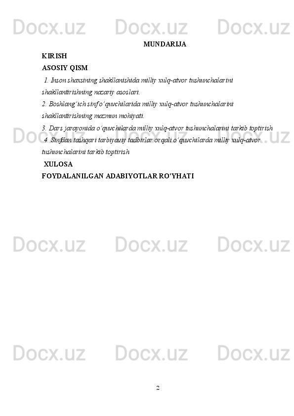  MUNDARIJA
KIRISH 
ASOSIY QISM
 1. Inson shaxsining shakllanishida milliy xulq-atvor tushunchalarini 
shakllantirishning nazariy asoslari.
2. Boshlang’ich sinf o’quvchilarida milliy xulq-atvor tushunchalarini 
shakllantirishning mazmun mohiyati.  
3. Dars jarayonida o’quvchilarda milliy xulq-atvor tushunchalarini tarkib toptirish
 4. Sinfdan tashqari tarbiyaviy tadbirlar orqali o’quvchilarda milliy xulq-atvor 
tushunchalarini tarkib toptirish 
 XULOSA  
FOYDALANILGAN ADABIYOTLAR RO'YHATI 
2 