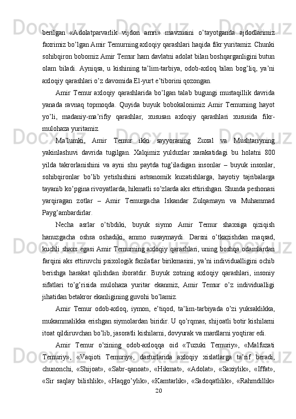 berilgan   «Adolatparvarlik   vijdon   amri»   mavzusini   o’tayotganda   ajdodlarimiz
faxrimiz bo’lgan Amir Temurning axloqiy qarashlari haqida fikr yuritamiz. Chunki
sohibqiron bobomiz Amir Temur ham davlatni adolat bilan boshqarganligini butun
olam   biladi.   Ayniqsa,   u   kishining   ta’lim-tarbiya,   odob-axloq   bilan   bog’liq,   ya’ni
axloqiy qarashlari o’z davomida El-yurt e’tiborini qozongan.
Amir   Temur   axloqiy   qarashlarida   bo’lgan   talab   bugungi   mustaqillik   davrida
yanada   ravnaq   topmoqda.   Quyida   buyuk   bobokalonimiz   Amir   Temurning   hayot
yo’li,   madaniy-ma’rifiy   qarashlar,   xususan   axloqiy   qarashlari   xususida   fikr-
mulohaza yuritamiz.
Ma’lumki,   Amir   Temur   ikki   sayyoraning   Zuxal   va   Mushtariyning
yakinlashuvi   davrida   tugilgan.   Xalqimiz   yulduzlar   xarakatidagi   bu   holatni   800
yilda   takrorlanishini   va   ayni   shu   paytda   tug’iladigan   insonlar   –   buyuk   insonlar,
sohibqironlar   bo’lib   yetishishini   astranomik   kuzatishlarga,   hayotiy   tajribalarga
tayanib ko’pgina rivoyatlarda, hikmatli so’zlarda aks ettirishgan. Shunda peshonasi
yarqiragan   zotlar   –   Amir   Temurgacha   Iskandar   Zulqarnayn   va   Muhammad
Payg’ambardirlar.
Necha   asrlar   o’tibdiki,   buyuk   siymo   Amir   Temur   shaxsiga   qiziqish
hanuzgacha   oshsa   oshadiki,   ammo   susaymaydi.   Darsni   o’tkazishdan   maqsad,
kuchli shaxs egasi  Amir Temurning axloqiy qarashlari, uning boshqa odamlardan
farqini aks ettiruvchi psixologik fazilatlar birikmasini, ya’ni individualligini ochib
berishga   harakat   qilishdan   iboratdir.   Buyuk   zotning   axloqiy   qarashlari,   insoniy
sifatlari   to’g’risida   mulohaza   yuritar   ekanmiz,   Amir   Temur   o’z   individualligi
jihatidan betakror ekanligining guvohi bo’lamiz.
Amir   Temur   odob-axloq,   iymon,   e’tiqod,   ta’lim-tarbiyada   o’zi   yuksaklikka,
mukammalikka erishgan siymolardan biridir. U qo’rqmas, shijoatli botir kishilarni
itoat qildiruvchan bo’lib, jasoratli kishilarni, dovyurak va mardlarni yoqtirar edi.
Amir   Temur   o’zining   odob-axloqqa   oid   «Tuzuki   Temuriy»,   «Malfuzati
Temuriy»,   «Vaqioti   Temuriy»,   dasturlarida   axloqiy   xislatlarga   ta’rif   beradi,
chunonchi,   «Shijoat»,   «Sabr-qanoat»,   «Hikmat»,   «Adolat»,   «Saxiylik»,   «Iffat»,
«Sir   saqlay   bilishlik»,   «Haqgo’ylik»,   «Kamtarlik»,   «Sadoqatlilik»,   «Rahmdillik»
20 