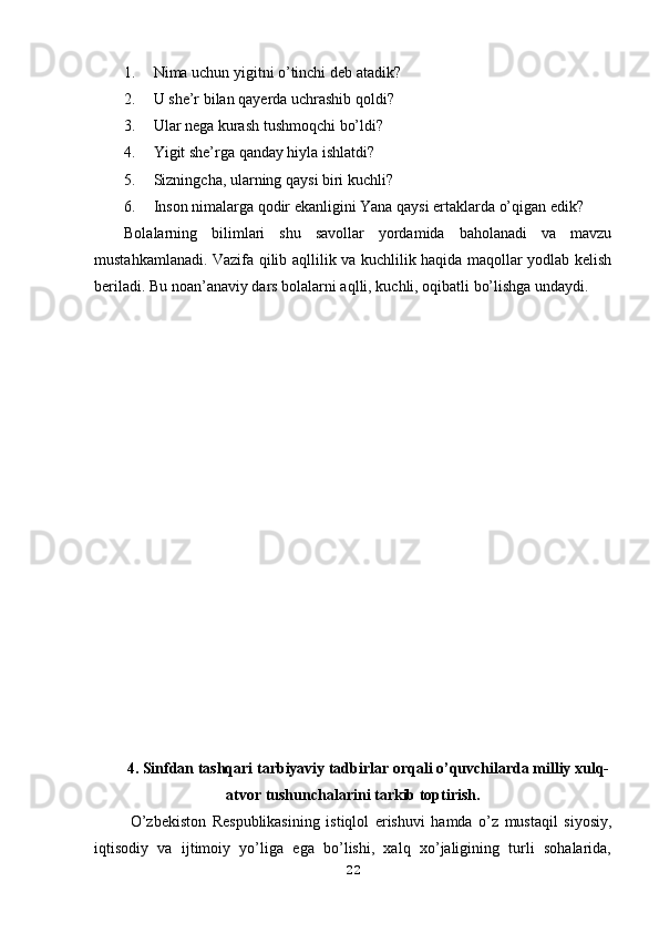 1. Nima uchun yigitni o’tinchi deb atadik?
2. U she’r bilan qayerda uchrashib qoldi?
3. Ular nega kurash tushmoqchi bo’ldi?
4. Yigit she’rga qanday hiyla ishlatdi?
5. Sizningcha, ularning qaysi biri kuchli?
6. Inson nimalarga qodir ekanligini Yana qaysi ertaklarda o’qigan edik?
Bolalarning   bilimlari   shu   savollar   yordamida   baholanadi   va   mavzu
mustahkamlanadi. Vazifa qilib aqllilik va kuchlilik haqida maqollar yodlab kelish
beriladi. Bu noan’anaviy dars bolalarni aqlli, kuchli, oqibatli bo’lishga undaydi. 
4. Sinfdan tashqari tarbiyaviy tadbirlar orqali o’quvchilarda milliy xulq-
atvor tushunchalarini tarkib toptirish.
  O’zbekiston   Respublikasining   istiqlol   erishuvi   hamda   o’z   mustaqil   siyosiy,
iqtisodiy   va   ijtimoiy   yo’liga   ega   bo’lishi,   xalq   xo’jaligining   turli   sohalarida,
22 