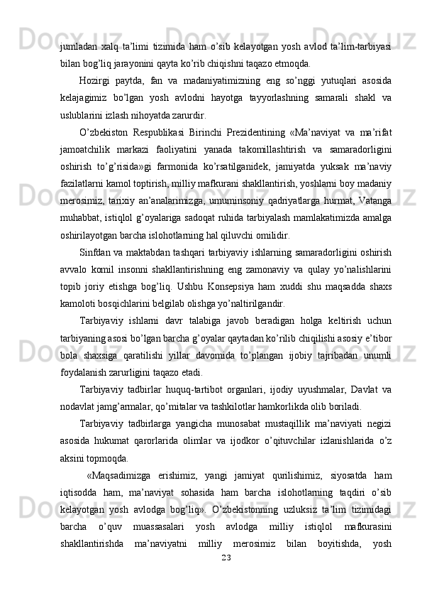 jumladan   xalq   ta’limi   tizimida   ham   o’sib   kelayotgan   yosh   avlod   ta’lim-tarbiyasi
bilan bog’liq jarayonini qayta ko’rib chiqishni taqazo etmoqda.
Hozirgi   paytda,   fan   va   madaniyatimizning   eng   so’nggi   yutuqlari   asosida
kelajagimiz   bo’lgan   yosh   avlodni   hayotga   tayyorlashning   samarali   shakl   va
uslublarini izlash nihoyatda zarurdir.
O’zbekiston   Respublikasi   Birinchi   Prezidentining   «Ma’naviyat   va   ma’rifat
jamoatchilik   markazi   faoliyatini   yanada   takomillashtirish   va   samaradorligini
oshirish   to’g’risida»gi   farmonida   ko’rsatilganidek,   jamiyatda   yuksak   ma’naviy
fazilatlarni kamol toptirish, milliy mafkurani shakllantirish, yoshlarni boy madaniy
merosimiz,   tarixiy   an’analarimizga,   umuminsoniy   qadriyatlarga   hurmat,   Vatanga
muhabbat, istiqlol g’oyalariga sadoqat ruhida tarbiyalash mamlakatimizda amalga
oshirilayotgan barcha islohotlarning hal qiluvchi omilidir.
Sinfdan va maktabdan tashqari  tarbiyaviy ishlarning samaradorligini oshirish
avvalo   komil   insonni   shakllantirishning   eng   zamonaviy   va   qulay   yo’nalishlarini
topib   joriy   etishga   bog’liq.   Ushbu   Konsepsiya   ham   xuddi   shu   maqsadda   shaxs
kamoloti bosqichlarini belgilab olishga yo’naltirilgandir.
Tarbiyaviy   ishlarni   davr   talabiga   javob   beradigan   holga   keltirish   uchun
tarbiyaning asosi bo’lgan barcha g’oyalar qaytadan ko’rilib chiqilishi asosiy e’tibor
bola   shaxsiga   qaratilishi   yillar   davomida   to’plangan   ijobiy   tajribadan   unumli
foydalanish zarurligini taqazo etadi.
Tarbiyaviy   tadbirlar   huquq-tartibot   organlari,   ijodiy   uyushmalar,   Davlat   va
nodavlat jamg’armalar, qo’mitalar va tashkilotlar hamkorlikda olib boriladi.
Tarbiyaviy   tadbirlarga   yangicha   munosabat   mustaqillik   ma’naviyati   negizi
asosida   hukumat   qarorlarida   olimlar   va   ijodkor   o’qituvchilar   izlanishlarida   o’z
aksini topmoqda.
  «Maqsadimizga   erishimiz,   yangi   jamiyat   qurilishimiz,   siyosatda   ham
iqtisodda   ham,   ma’naviyat   sohasida   ham   barcha   islohotlarning   taqdiri   o’sib
kelayotgan   yosh   avlodga   bog’liq».   O’zbekistonning   uzluksiz   ta’lim   tizimidagi
barcha   o’quv   muassasalari   yosh   avlodga   milliy   istiqlol   mafkurasini
shakllantirishda   ma’naviyatni   milliy   merosimiz   bilan   boyitishda,   yosh
23 