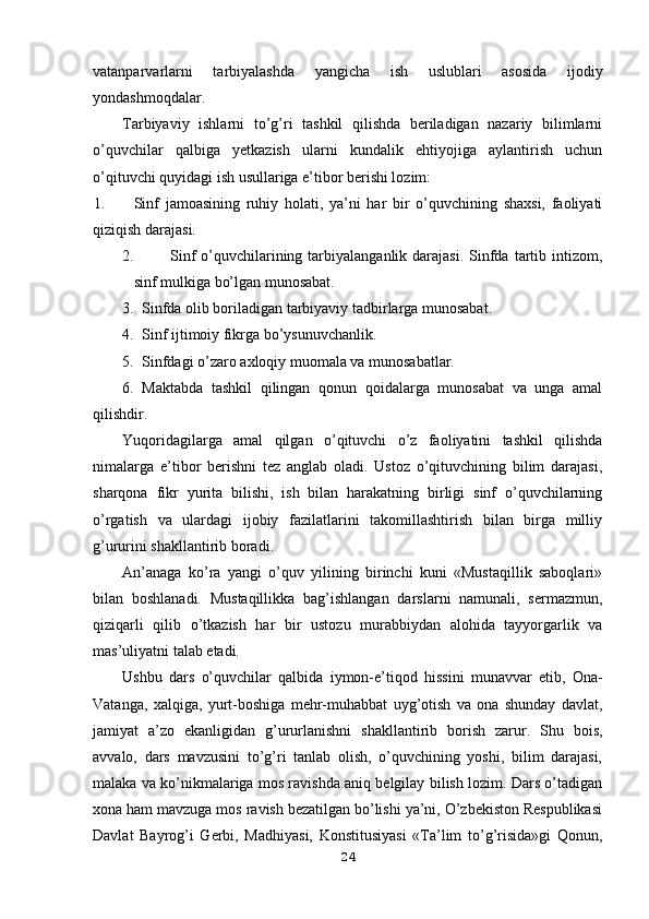 vatanparvarlarni   tarbiyalashda   yangicha   ish   uslublari   asosida   ijodiy
yondashmoqdalar. 
Tarbiyaviy   ishlarni   to’g’ri   tashkil   qilishda   beriladigan   nazariy   bilimlarni
o’quvchilar   qalbiga   yetkazish   ularni   kundalik   ehtiyojiga   aylantirish   uchun
o’qituvchi quyidagi ish usullariga e’tibor berishi lozim:
1. Sinf   jamoasining   ruhiy   holati,   ya’ni   har   bir   o’quvchining   shaxsi,   faoliyati
qiziqish darajasi.
2. Sinf   o’quvchilarining tarbiyalanganlik  darajasi.   Sinfda  tartib  intizom,
sinf mulkiga bo’lgan munosabat.
3. Sinfda olib boriladigan tarbiyaviy tadbirlarga munosabat.
4. Sinf ijtimoiy fikrga bo’ysunuvchanlik.
5. Sinfdagi o’zaro axloqiy muomala va munosabatlar.
6. Maktabda   tashkil   qilingan   qonun   qoidalarga   munosabat   va   unga   amal
qilishdir.
Yuqoridagilarga   amal   qilgan   o’qituvchi   o’z   faoliyatini   tashkil   qilishda
nimalarga   e’tibor   berishni   tez   anglab   oladi.   Ustoz   o’qituvchining   bilim   darajasi,
sharqona   fikr   yurita   bilishi,   ish   bilan   harakatning   birligi   sinf   o’quvchilarning
o’rgatish   va   ulardagi   ijobiy   fazilatlarini   takomillashtirish   bilan   birga   milliy
g’ururini shakllantirib boradi.
An’anaga   ko’ra   yangi   o’quv   yilining   birinchi   kuni   «Mustaqillik   saboqlari»
bilan   boshlanadi.   Mustaqillikka   bag’ishlangan   darslarni   namunali,   sermazmun,
qiziqarli   qilib   o’tkazish   har   bir   ustozu   murabbiydan   alohida   tayyorgarlik   va
mas’uliyatni talab etadi.
Ushbu   dars   o’quvchilar   qalbida   iymon-e’tiqod   hissini   munavvar   etib,   Ona-
Vatanga,   xalqiga,   yurt-boshiga   mehr-muhabbat   uyg’otish   va   ona   shunday   davlat,
jamiyat   a’zo   ekanligidan   g’ururlanishni   shakllantirib   borish   zarur.   Shu   bois,
avvalo,   dars   mavzusini   to’g’ri   tanlab   olish,   o’quvchining   yoshi,   bilim   darajasi,
malaka va ko’nikmalariga mos ravishda aniq belgilay bilish lozim. Dars o’tadigan
xona ham mavzuga mos ravish bezatilgan bo’lishi ya’ni, O’zbekiston Respublikasi
Davlat   Bayrog’i   Gerbi,   Madhiyasi,   Konstitusiyasi   «Ta’lim   to’g’risida»gi   Qonun,
24 