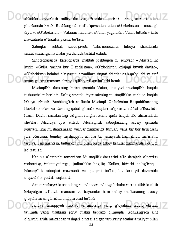 «Kadrlar   tayyorlash   milliy   dasturi»,   Prezident   portreti,   uning   asarlari   bilan
jihozlanishi   kerak.   Boshlang’ich   sinf   o’quvchilari   bilan   «O’zbekiston   –   mustaqil
diyor», «O’zbekiston – Vatanim manim», «Vatan yagonadir, Vatan bittadir» kabi
mavzularda o’tkazilsa yaxshi bo’ladi.
Saboqlar   suhbat,   savol-javob,   bahs-munozara,   hikoya   shakllarida
sahnalashtirilgan lavhalar yordamida tashkil etiladi.
Sinf   xonalarida,   karidorlarda,   maktab   peshtoqida   «1   sentyabr   –   Mustaqillik
kuni»,   «Gulla,   yashna   hur   O’zbekiston»,   «O’zbekiston   kelajagi   buyuk   davlat»,
«O’zbekiston bolalari o’z yurtini sevadilar» singari shiorlar osib qo’yilishi va sinf
taxtasiga dars mavzusi chiroyli qilib yozilgan bo’lishi kerak.
Mustaqillik   darsining   kirish   qismida   Vatan,   ona-yurt   mustaqillik   haqida
tushunchalar   beriladi.   So’ng   sevimli   diyorimizning   mustaqillikka   erishuvi   haqida
hikoya   qilinadi.   Boshlang’ich   sinflarda   Mustaqil   O’zbekiston   Respublikasining
Davlat   ramzlari   va   ularning   qabul   qilinishi   vaqtlari   to’g’risida   suhbat   o’tkazilishi
lozim.   Davlat   ramzlaridagi   belgilar,   ranglar,   xumo   qushi   haqida   fikr   almashiladi,
she’rlar,   Madhiya   ijro   etiladi.   Mustaqillik   saboqlarining   asosiy   qismida
Mustaqillikni   mustahkamlash   yoshlar   zimmasiga   tushishi   yana   bir   bor   ta’kidlash
joiz.   Xususan,   bunday   mashaqqatli   ish   har   bir   jamiyatda   ham   ilmli,   ma’rifatli,
tarbiyali, mehnatkash, tadbirkor shu bilan birga fidoiy kishilar zimmasida ekanligi
ko’rsatiladi.
Har   bir   o’qituvchi   tomonidan   Mustaqillik   darslarini   a’lo   darajada   o’tkazish
mahoratga,   imkoniyatlarga,   ijodkorlikka   bog’liq.   Xullas,   birinchi   qo’ng’iroq   –
Mustaqillik   saboqlari   mazmunli   va   qiziqarli   bo’lsa,   bu   dars   yil   davomida
o’quvchilar yodida saqlanadi.
Asrlar mobaynida shakllangan, avloddan avlodga bebaho meros sifatida o’tib
kelayotgan   urf-odat,   marosim   va   bayramlar   ham   milliy   mafkuraning   asosiy
g’oyalarini singdirishda muhim omil bo’ladi.
Jamiyat   taraqqiyoti   maktab   va   maorifga   yangi   g’oyalarni   tadbiq   etishni,
ta’limda   yangi   usullarni   joriy   etishni   taqqazo   qilmoqda.   Boshlang’ich   sinf
o’quvchilarida maktabdan tashqari o’tkaziladigan tarbiyaviy soatlar amaliyot bilan
25 