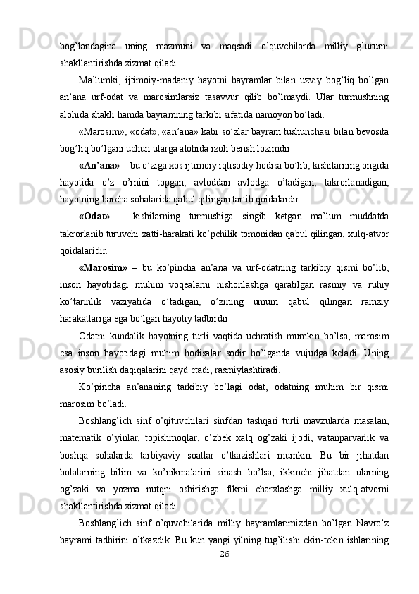 bog’landagina   uning   mazmuni   va   maqsadi   o’quvchilarda   milliy   g’ururni
shakllantirishda xizmat qiladi.
Ma’lumki,   ijtimoiy-madaniy   hayotni   bayramlar   bilan   uzviy   bog’liq   bo’lgan
an’ana   urf-odat   va   marosimlarsiz   tasavvur   qilib   bo’lmaydi.   Ular   turmushning
alohida shakli hamda bayramning tarkibi sifatida namoyon bo’ladi.
«Marosim», «odat», «an’ana» kabi so’zlar bayram tushunchasi bilan bevosita
bog’liq bo’lgani uchun ularga alohida izoh berish lozimdir.
«An’ana» –  bu o’ziga xos ijtimoiy iqtisodiy hodisa bo’lib, kishilarning ongida
hayotida   o’z   o’rnini   topgan,   avloddan   avlodga   o’tadigan,   takrorlanadigan,
hayotning barcha sohalarida qabul qilingan tartib qoidalardir.
«Odat»   –   kishilarning   turmushiga   singib   ketgan   ma’lum   muddatda
takrorlanib turuvchi xatti-harakati ko’pchilik tomonidan qabul qilingan, xulq-atvor
qoidalaridir. 
«Marosim»   –   bu   ko’pincha   an’ana   va   urf-odatning   tarkibiy   qismi   bo’lib,
inson   hayotidagi   muhim   voqealarni   nishonlashga   qaratilgan   rasmiy   va   ruhiy
ko’tarinlik   vaziyatida   o’tadigan,   o’zining   umum   qabul   qilingan   ramziy
harakatlariga ega bo’lgan hayotiy tadbirdir.
Odatni   kundalik   hayotning   turli   vaqtida   uchratish   mumkin   bo’lsa,   marosim
esa   inson   hayotidagi   muhim   hodisalar   sodir   bo’lganda   vujudga   keladi.   Uning
asosiy burilish daqiqalarini qayd etadi, rasmiylashtiradi.
Ko’pincha   an’ananing   tarkibiy   bo’lagi   odat,   odatning   muhim   bir   qismi
marosim bo’ladi.
Boshlang’ich   sinf   o’qituvchilari   sinfdan   tashqari   turli   mavzularda   masalan,
matematik   o’yinlar,   topishmoqlar,   o’zbek   xalq   og’zaki   ijodi,   vatanparvarlik   va
boshqa   sohalarda   tarbiyaviy   soatlar   o’tkazishlari   mumkin.   Bu   bir   jihatdan
bolalarning   bilim   va   ko’nikmalarini   sinash   bo’lsa,   ikkinchi   jihatdan   ularning
og’zaki   va   yozma   nutqni   oshirishga   fikrni   charxlashga   milliy   xulq-atvorni
shakllantirishda xizmat qiladi.
Boshlang’ich   sinf   o’quvchilarida   milliy   bayramlarimizdan   bo’lgan   Navro’z
bayrami tadbirini o’tkazdik. Bu kun yangi yilning tug’ilishi ekin-tekin ishlarining
26 