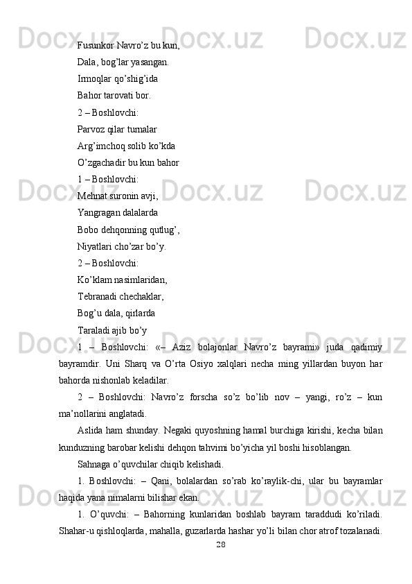 Fusunkor Navro’z bu kun,
Dala, bog’lar yasangan.
Irmoqlar qo’shig’ida 
Bahor tarovati bor.
2 – Boshlovchi:
Parvoz qilar turnalar 
Arg’imchoq solib ko’kda
O’zgachadir bu kun bahor
1 – Boshlovchi:
Mehnat suronin avji, 
Yangragan dalalarda
Bobo dehqonning qutlug’,
Niyatlari cho’zar bo’y.
2 – Boshlovchi:
Ko’klam nasimlaridan,
Tebranadi chechaklar,
Bog’u dala, qirlarda
Taraladi ajib bo’y
1   –   Boshlovchi:   «–   Aziz   bolajonlar   Navro’z   bayrami»   juda   qadimiy
bayramdir.   Uni   Sharq   va   O’rta   Osiyo   xalqlari   necha   ming   yillardan   buyon   har
bahorda nishonlab keladilar.
2   –   Boshlovchi:   Navro’z   forscha   so’z   bo’lib   nov   –   yangi,   ro’z   –   kun
ma’nollarini anglatadi.
Aslida ham shunday. Negaki quyoshning hamal burchiga kirishi, kecha bilan
kunduzning barobar kelishi dehqon tahvimi bo’yicha yil boshi hisoblangan.
Sahnaga o’quvchilar chiqib kelishadi.
1.   Boshlovchi:   –   Qani,   bolalardan   so’rab   ko’raylik-chi,   ular   bu   bayramlar
haqida yana nimalarni bilishar ekan.
1.   O’quvchi:   –   Bahorning   kunlaridan   boshlab   bayram   taraddudi   ko’riladi.
Shahar-u qishloqlarda, mahalla, guzarlarda hashar yo’li bilan chor atrof tozalanadi.
28 