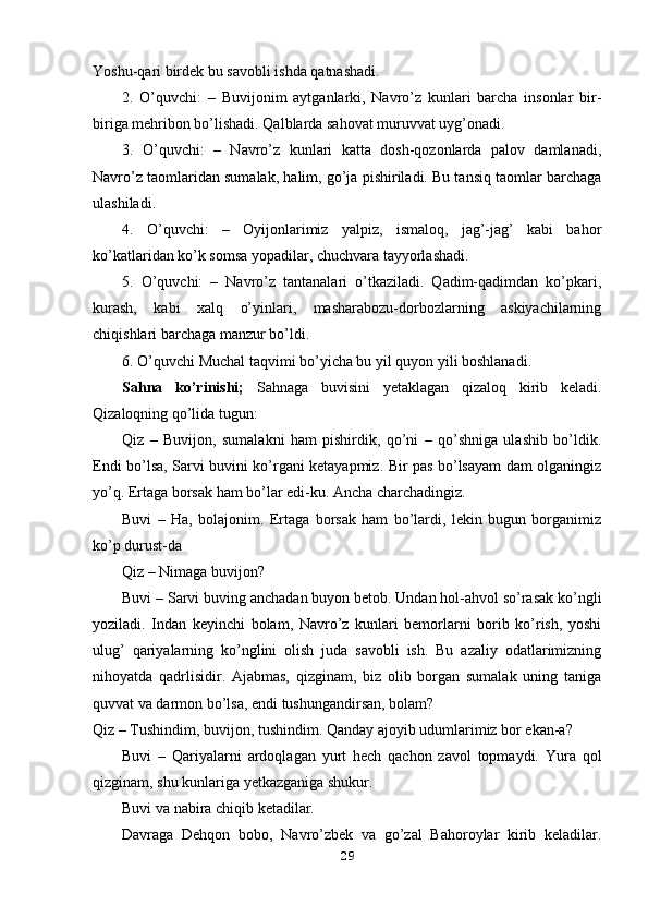 Yoshu-qari birdek bu savobli ishda qatnashadi.
2.   O’quvchi:   –   Buvijonim   aytganlarki,   Navro’z   kunlari   barcha   insonlar   bir-
biriga mehribon bo’lishadi. Qalblarda sahovat muruvvat uyg’onadi.
3.   O’quvchi:   –   Navro’z   kunlari   katta   dosh-qozonlarda   palov   damlanadi,
Navro’z taomlaridan sumalak, halim, go’ja pishiriladi. Bu tansiq taomlar barchaga
ulashiladi.
4.   O’quvchi:   –   Oyijonlarimiz   yalpiz,   ismaloq,   jag’-jag’   kabi   bahor
ko’katlaridan ko’k somsa yopadilar, chuchvara tayyorlashadi.
5.   O’quvchi:   –   Navro’z   tantanalari   o’tkaziladi.   Qadim-qadimdan   ko’pkari,
kurash,   kabi   xalq   o’yinlari,   masharabozu-dorbozlarning   askiyachilarning
chiqishlari barchaga manzur bo’ldi.
6. O’quvchi Muchal taqvimi bo’yicha bu yil quyon yili boshlanadi.
Sahna   ko’rinishi;   Sahnaga   buvisini   yetaklagan   qizaloq   kirib   keladi.
Qizaloqning qo’lida tugun:
Qiz   –   Buvijon,   sumalakni   ham   pishirdik,   qo’ni   –   qo’shniga   ulashib   bo’ldik.
Endi bo’lsa, Sarvi buvini ko’rgani ketayapmiz. Bir pas bo’lsayam dam olganingiz
yo’q. Ertaga borsak ham bo’lar edi-ku. Ancha charchadingiz.
Buvi   –   Ha,   bolajonim.   Ertaga   borsak   ham   bo’lardi,   lekin   bugun   borganimiz
ko’p durust-da 
Qiz – Nimaga buvijon?
Buvi – Sarvi buving anchadan buyon betob. Undan hol-ahvol so’rasak ko’ngli
yoziladi.   Indan   keyinchi   bolam,   Navro’z   kunlari   bemorlarni   borib   ko’rish,   yoshi
ulug’   qariyalarning   ko’nglini   olish   juda   savobli   ish.   Bu   azaliy   odatlarimizning
nihoyatda   qadrlisidir.   Ajabmas,   qizginam,   biz   olib   borgan   sumalak   uning   taniga
quvvat va darmon bo’lsa, endi tushungandirsan, bolam?
Qiz – Tushindim, buvijon, tushindim. Qanday ajoyib udumlarimiz bor ekan-a?
Buvi   –   Qariyalarni   ardoqlagan   yurt   hech   qachon   zavol   topmaydi.   Yura   qol
qizginam, shu kunlariga yetkazganiga shukur.
Buvi va nabira chiqib ketadilar.
Davraga   Dehqon   bobo,   Navro’zbek   va   go’zal   Bahoroylar   kirib   keladilar.
29 