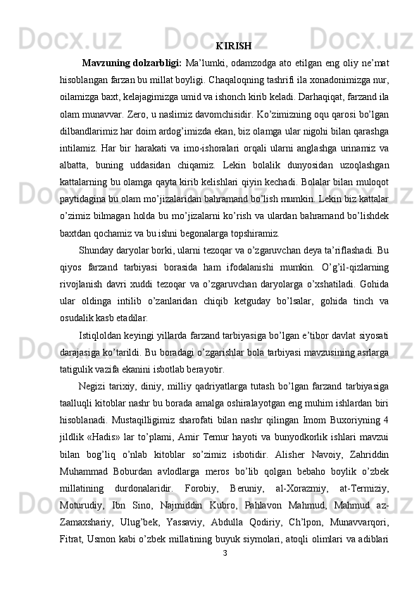 KIRISH
  Mavzuning dolzarbligi:   Ma’lumki, odamzodga ato etilgan eng oliy ne’mat
hisoblangan farzan bu millat boyligi. Chaqaloqning tashrifi ila xonadonimizga nur,
oilamizga baxt, kelajagimizga umid va ishonch kirib keladi. Darhaqiqat, farzand ila
olam munavvar. Zero, u naslimiz davomchisidir. Ko’zimizning oqu qarosi bo’lgan
dilbandlarimiz har doim ardog’imizda ekan, biz olamga ular nigohi bilan qarashga
intilamiz.   Har   bir   harakati   va   imo-ishoralari   orqali   ularni   anglashga   urinamiz   va
albatta,   buning   uddasidan   chiqamiz.   Lekin   bolalik   dunyosidan   uzoqlashgan
kattalarning bu olamga qayta kirib kelishlari qiyin kechadi. Bolalar bilan muloqot
paytidagina bu olam mo’jizalaridan bahramand bo’lish mumkin. Lekin biz kattalar
o’zimiz bilmagan holda bu mo’jizalarni ko’rish va ulardan bahramand bo’lishdek
baxtdan qochamiz va bu ishni begonalarga topshiramiz.
Shunday daryolar borki, ularni tezoqar va o’zgaruvchan deya ta’riflashadi. Bu
qiyos   farzand   tarbiyasi   borasida   ham   ifodalanishi   mumkin.   O’g’il-qizlarning
rivojlanish   davri   xuddi   tezoqar   va   o’zgaruvchan   daryolarga   o’xshatiladi.   Gohida
ular   oldinga   intilib   o’zanlaridan   chiqib   ketguday   bo’lsalar,   gohida   tinch   va
osudalik kasb etadilar.
Istiqloldan keyingi yillarda farzand tarbiyasiga bo’lgan e’tibor davlat siyosati
darajasiga ko’tarildi. Bu boradagi o’zgarishlar bola tarbiyasi mavzusining asrlarga
tatigulik vazifa ekanini isbotlab berayotir.
Negizi   tarixiy,   diniy,   milliy   qadriyatlarga   tutash   bo’lgan   farzand   tarbiyasiga
taalluqli kitoblar nashr bu borada amalga oshiralayotgan eng muhim ishlardan biri
hisoblanadi.   Mustaqilligimiz   sharofati   bilan   nashr   qilingan   Imom   Buxoriyning   4
jildlik   «Hadis»   lar   to’plami,   Amir   Temur   hayoti   va   bunyodkorlik   ishlari   mavzui
bilan   bog’liq   o’nlab   kitoblar   so’zimiz   isbotidir.   Alisher   Navoiy,   Zahriddin
Muhammad   Boburdan   avlodlarga   meros   bo’lib   qolgan   bebaho   boylik   o’zbek
millatining   durdonalaridir.   Forobiy,   Beruniy,   al-Xorazmiy,   at-Termiziy,
Moturudiy,   Ibn   Sino,   Najmiddin   Kubro,   Pahlavon   Mahmud,   Mahmud   az-
Zamaxshariy,   Ulug’bek,   Yassaviy,   Abdulla   Qodiriy,   Ch’lpon,   Munavvarqori,
Fitrat, Usmon kabi o’zbek millatining buyuk siymolari, atoqli olimlari va adiblari
3