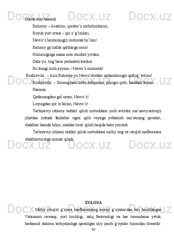 Ohista kuy taraladi.
Bahoroy – Assalom, qorako’z mehribonlarim, 
Buyuk yurt ertasi – qiz o’g’lonlari, 
Navro’z bayramingiz muborak bo’lsin! 
Bahoriy go’zallik qalblarga insin!
Huzuringizga mana men shoshib yetdim,
Dala-yu, bog’larni yashnatib keldim.
Bu kungi xush ayyom – Navro’z muborak!
 Boshlovchi: – Aziz Bahoroy-yu Navro’zbeklar qadamlaringiz qutlug’ kelsin!
Boshlovchi: – Sizning ham bobo dehqonim, yilingiz qutli, barakali kelsin.
Hamma:
Qadamingdan gul unsin, Navro’z!
Loyingdan qut to’kilsin, Navro’z!
Tarbiyaviy   ishlarni   tashkil   qilish   metodikasi   yosh   avlodni   ma’naviy-axloqiy
jihatdan   yuksak   fazilatlar   egasi   qilib   voyaga   yetkazish   san’atining   qirralari,
shakllari hamda bilim, malaka hosil qilish haqida bahs yuritadi.
Tarbiyaviy ishlarni tashkil qilish metodikasi milliy ong va istiqlol mafkurasini
shakllantirishga xizmat qiladi.
XULOSA
Milliy   istiqlol   g’oyasi   mafkurasining   asosiy   g’oyalaridan   biri   hisoblangan
Vatanimiz   ravnaqi,   yurt   tinchligi,   xalq   faravonligi   va   har   tomonlama   yetuk,
barkamol shaxsni  tarbiyalashga qaratilgan oliy janob g’oyalar tizimidan iboratdir.
30 