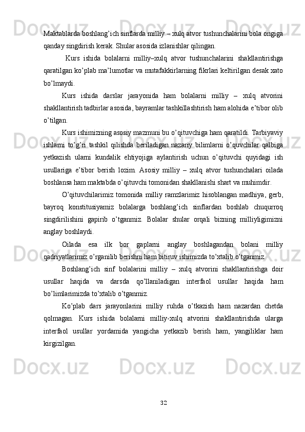 Maktablarda boshlang’ich sinflarda milliy – xulq atvor tushunchalarini bola ongiga
qanday singdirish kerak. Shular asosida izlanishlar qilingan.
  Kurs   ishida   bolalarni   milliy–xulq   atvor   tushunchalarini   shakllantirishga
qaratilgan ko’plab ma’lumotlar va mutafakkirlarning fikrlari keltirilgan desak xato
bo’lmaydi.
Kurs   ishida   darslar   jarayonida   ham   bolalarni   milliy   –   xulq   atvorini
shakllantirish tadbirlar asosida, bayramlar tashkillashtirish ham alohida e’tibor olib
o’tilgan.
Kurs ishimizning asosiy mazmuni bu o’qituvchiga ham qaratildi. Tarbiyaviy
ishlarni   to’g’ri   tashkil   qilishda   beriladigan   nazariy   bilimlarni   o’quvchilar   qalbiga
yetkazish   ularni   kundalik   ehtiyojiga   aylantirish   uchun   o’qituvchi   quyidagi   ish
usullariga   e’tibor   berish   lozim.   Asosiy   milliy   –   xulq   atvor   tushunchalari   oilada
boshlansa ham maktabda o’qituvchi tomonidan shakllanishi shart va muhimdir.
O’qituvchilarimiz  tomonida   milliy   ramzlarimiz   hisoblangan   madhiya,   gerb,
bayroq   konstitusiyamiz   bolalarga   boshlang’ich   sinflardan   boshlab   chuqurroq
singdirilishini   gapirib   o’tganmiz.   Bolalar   shular   orqali   bizning   milliyligimizni
anglay boshlaydi.
Oilada   esa   ilk   bor   gaplarni   anglay   boshlagandan   bolani   milliy
qadriyatlarimiz o’rganilib berishni ham bitiruv ishimizda to’xtalib o’tganmiz.
Boshlang’ich   sinf   bolalarini   milliy   –   xulq   atvorini   shakllantirishga   doir
usullar   haqida   va   darsda   qo’llaniladigan   interfaol   usullar   haqida   ham
bo’limlarimizda to’xtalib o’tganmiz. 
Ko’plab   dars   jarayonlarini   milliy   ruhda   o’tkazish   ham   nazardan   chetda
qolmagan.   Kurs   ishida   bolalarni   milliy-xulq   atvorini   shakllantirishda   ularga
interfaol   usullar   yordamida   yangicha   yetkazib   berish   ham,   yangiliklar   ham
kirgizilgan. 
32 