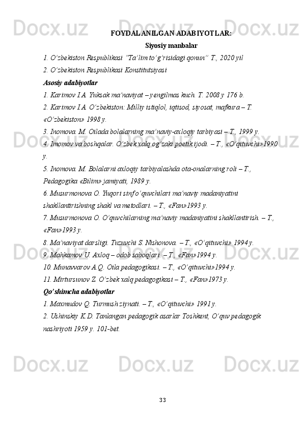 FOYDALANILGAN ADABIYOTLAR:
Siyosiy manbalar
1. O’zbekiston Respublikasi “Ta’lim to’g’risidagi qonun” T., 2020 yil
2. O’zbekiston Respublikasi Konstitutsiyasi
Asosiy adabiyotlar
1. Karimov I.A. Yuksak ma’naviyat – yengilmas kuch. T. 2008 y 176 b.
2. Karimov I.A. O’zbekiston: Milliy istiqlol, iqtisod, siyosat, mafkura – T. 
«O’zbekiston» 1998 y.
3. Inomova. M. Oilada bolalarning ma’naviy-axloqiy tarbiyasi – T., 1999 y.
4. Imomov va boshqalar. O’zbek xalq og’zaki poetik ijodi. – T., «O’qituvchi»1990 
y.
5. Inomova. M. Bolalarni axloqiy tarbiyalashda ota-onalarning roli – T., 
Pedagogika «Bilim» jamiyati, 1989 y.
6. Musurmonova O. Yuqori sinf o’quvchilari ma’naviy madaniyatini 
shakllantirishning shakl va metodlari. – T., «Fan»1993 y.
7. Musurmonova O. O’quvchilarning ma’naviy madaniyatini shakllantirish. – T., 
«Fan»1993 y.
8. Ma’naviyat darsligi. Tuzuvchi S. Nishonova. – T., «O’qituvchi» 1994 y.
9. Mahkamov U. Axloq – odob saboqlari. – T., «Fan»1994 y.
10. Munavvarov A.Q. Oila pedagogikasi. – T., «O’qituvchi»1994 y.
11. Mirtursunov Z. O’zbek xalq pedagogikasi – T., «Fan»1973 y.
Qo’shimcha adabiyotlar
1. Maxmudov Q. Turmush ziynati. – T., «O’qituvchi» 1991 y.
2. Ushinskiy K.D. Tanlangan pedagogik asarlar Toshkent, O’quv pedagogik 
nashriyoti 1959 y. 101-bet.
33 