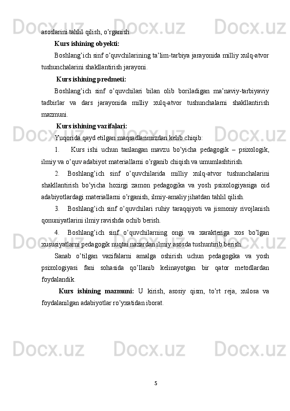 asoslarini tahlil qilish, o’rganish. 
Kurs ishining obyekti: 
Boshlang’ich sinf o’quvchilarining ta’lim-tarbiya jarayonida milliy xulq-atvor
tushunchalarini shakllantirish jarayoni.
 Kurs ishining predmeti: 
Boshlang’ich   sinf   o’quvchilari   bilan   olib   boriladigan   ma’naviy-tarbiyaviy
tadbirlar   va   dars   jarayonida   milliy   xulq-atvor   tushunchalarni   shakllantirish
mazmuni. 
 Kurs ishining vazifalari: 
Yuqorida qayd etilgan maqsadlarimizdan kelib chiqib:
1.   Kurs   ishi   uchun   tanlangan   mavzu   bo’yicha   pedagogik   –   psixologik,
ilmiy va o’quv adabiyot materiallarni o’rganib chiqish va umumlashtirish.
2. Boshlang’ich   sinf   o’quvchilarida   milliy   xulq-atvor   tushunchalarini
shakllantirish   bo’yicha   hozirgi   zamon   pedagogika   va   yosh   psixologiyasiga   oid
adabiyotlardagi materiallarni o’rganish, ilmiy-amaliy jihatdan tahlil qilish.
3. Boshlang’ich   sinf   o’quvchilari   ruhiy   taraqqi yoti   va   jismoniy   rivojlanish
qonuniyatlarini ilmiy ravishda ochib berish.
4. Boshlang’ich   sinf   o’quvchilarning   ongi   va   xarakteriga   xos   bo’lgan
xususiyatlarni pedagogik nuqtai nazardan ilmiy asosda tushuntirib berish.
Sanab   o’tilgan   vazifalarni   amalga   oshirish   uchun   pedagogika   va   yosh
psixologiyasi   fani   sohasida   qo’llanib   kelinayotgan   bir   qator   metodlardan
foydalandik.
  Kurs   ishining   mazmuni:   U   kirish,   asosiy   qism,   to’rt   reja,   xulosa   va
foydalanilgan adabiyotlar ro’yxatidan iborat.
5 