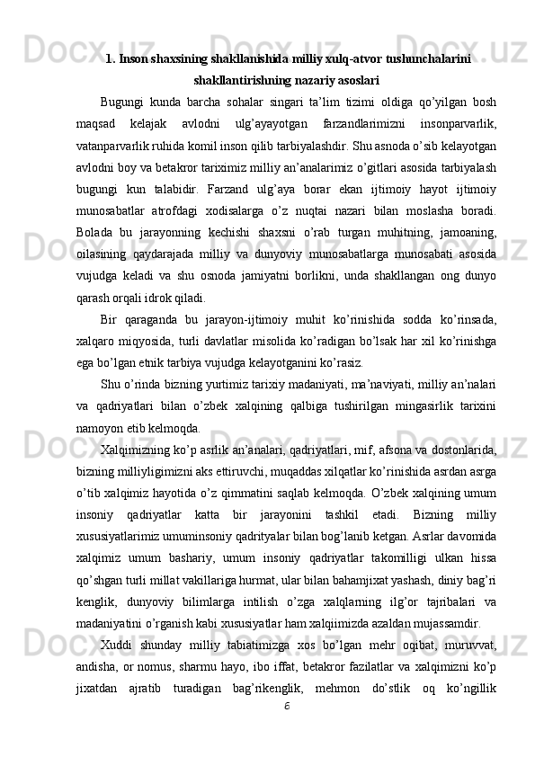  1. Inson shaxsining shakllanishida milliy xulq-atvor tushunchalarini
shakllantirishning nazariy asoslari
Bugungi   kunda   barcha   so h alar   singari   ta’lim   tizimi   oldiga   qo’yilgan   bosh
maqsad   kelajak   avlodni   ulg’ayayotgan   farzandlarimizni   insonparvarlik,
vatanparvarlik ruhida komil inson qilib tarbiyalashdir. Shu asnoda o’sib kelayotgan
avlodni boy va betakror tariximiz milliy an’analarimiz o’gitlari asosida tarbiyalash
bugungi   kun   talabidir.   Farzand   ulg’aya   borar   ekan   ijtimoiy   hayot   ijtimoiy
munosabatlar   atrofdagi   xodisalarga   o’z   nuqtai   nazari   bilan   moslasha   boradi.
Bolada   bu   jarayonning   kechishi   shaxsni   o’rab   turgan   muhitning,   jamoaning,
oilasining   qaydarajada   milliy   va   dunyoviy   munosabatlarga   munosabati   asosida
vujudga   keladi   va   shu   osnoda   jamiyatni   borlikni,   unda   shakllangan   ong   dunyo
qarash orqali idrok qiladi.
Bir   qaraganda   bu   jarayon-ijtimoiy   muhit   ko’rinishida   sodda   ko’rinsada,
xalqaro  miqyosida,  turli  davlatlar  misolida   ko’radigan  bo’lsak  har   xil   ko’rinishga
ega bo’lgan etnik tarbiya vujudga kelayotganini ko’rasiz.
Shu o’rinda bizning yurtimiz tarixiy madaniyati, ma’naviyati, milliy an’nalari
va   qadriyatlari   bilan   o’zbek   xalqining   qalbiga   tushirilgan   mingasirlik   tarixini
namoyon etib kelmoqda.
Xalqimizning ko’p asrlik an’analari, qadriyatlari, mif, afsona va dostonlarida,
bizning milliyligimizni aks ettiruvchi, muqaddas xilqatlar ko’rinishida asrdan asrga
o’tib xalqimiz hayotida o’z qimmatini  saqlab  kelmoqda. O’zbek  xalqining umum
insoniy   qadriyatlar   katta   bir   jarayonini   tashkil   etadi.   Bizning   milliy
xususiyatlarimiz umuminsoniy qadrityalar bilan bog’lanib ketgan. Asrlar davomida
xalqimiz   umum   bashariy,   umum   insoniy   qadriyatlar   takomilligi   ulkan   hissa
qo’shgan turli millat vakillariga hurmat, ular bilan bahamjixat yashash, diniy bag’ri
kenglik,   dunyoviy   bilimlarga   intilish   o’zga   xalqlarning   ilg’or   tajribalari   va
madaniyatini o’rganish kabi xususiyatlar ham xalqiimizda azaldan mujassamdir. 
Xuddi   shunday   milliy   tabiatimizga   xos   bo’lgan   mehr   oqibat,   muruvvat,
andisha,   or   nomus,   sharmu   hayo,   ibo   iffat,   betakror   fazilatlar   va   xalqimizni   ko’p
jixatdan   ajratib   turadigan   bag’rikenglik,   mehmon   do’stlik   oq   ko’ngillik
6 