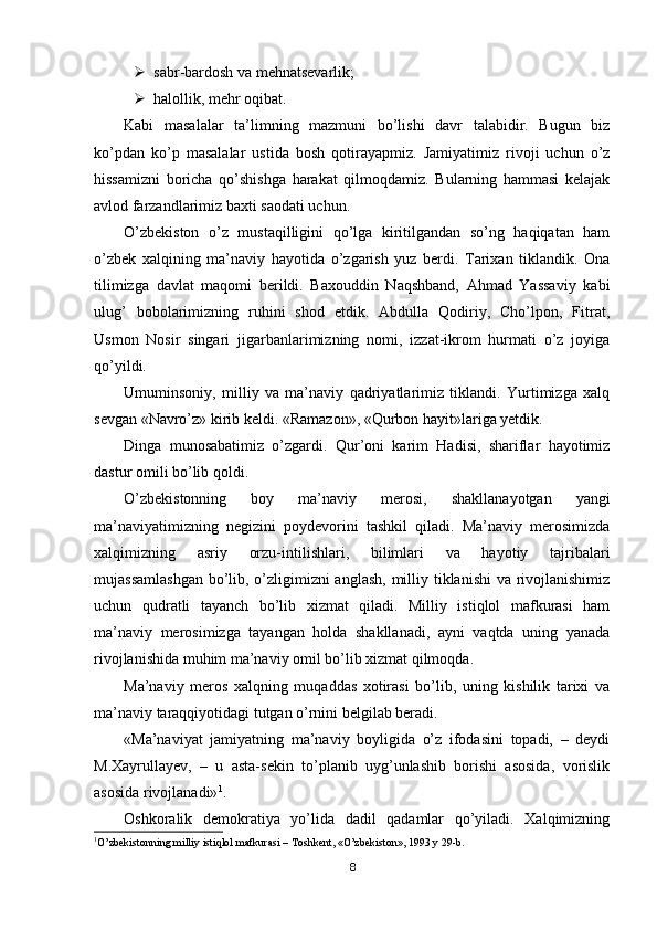  sabr - bardosh va mehnatsevarlik;
 halollik, mehr oqibat.
Kabi   masalalar   ta’limning   mazmuni   bo’lishi   davr   talabidir.   Bugun   biz
ko’pdan   ko’p   masalalar   ustida   bosh   qotirayapmiz.   Jamiyatimiz   rivoji   uchun   o’z
hissamizni   boricha   qo’shishga   harakat   qilmoqdamiz.   Bularning   hammasi   kelajak
avlod farzandlarimiz baxti saodati uchun.
O’zbekiston   o’z   mustaqilligini   qo’lga   kiritilgandan   so’ng   haqiqatan   ham
o’zbek   xalqining   ma’naviy   hayotida   o’zgarish   yuz   berdi.   Tarixan   tiklandik.   Ona
tilimizga   davlat   maqomi   berildi.   Baxouddin   Naqshband,   Ahmad   Yassaviy   kabi
ulug’   bobolarimizning   ruhini   shod   etdik.   Abdulla   Qodiriy,   Cho’lpon,   Fitrat,
Usmon   Nosir   singari   jigarbanlarimizning   nomi,   izzat-ikrom   hurmati   o’z   joyiga
qo’yildi.
Umuminsoniy,   milliy   va   ma’naviy   qadriyatlarimiz   tiklandi.   Yurtimizga   xalq
sevgan «Navro’z» kirib keldi. «Ramazon», «Qurbon hayit»lariga yetdik.
Dinga   munosabatimiz   o’zgardi.   Qur’oni   karim   Hadisi,   shariflar   hayotimiz
dastur omili bo’lib qoldi.
O’zbekistonning   boy   ma’naviy   merosi,   shakllanayotgan   yangi
ma’naviyatimizning   negizini   poydevorini   tashkil   qiladi.   Ma’naviy   merosimizda
xalqimizning   asriy   orzu-intilishlari,   bilimlari   va   hayotiy   tajribalari
mujassamlashgan  bo’lib, o’zligimizni  anglash,  milliy tiklanishi  va rivojlanishimiz
uchun   qudratli   tayanch   bo’lib   xizmat   qiladi.   Milliy   istiqlol   mafkurasi   ham
ma’naviy   merosimizga   tayangan   holda   shakllanadi,   ayni   vaqtda   uning   yanada
rivojlanishida muhim ma’naviy omil bo’lib xizmat qilmoqda.
Ma’naviy   meros   xalqning   muqaddas   xotirasi   bo’lib,   uning   kishilik   tarixi   va
ma’naviy taraqqiyotidagi tutgan o’rnini belgilab beradi.
«Ma’naviyat   jamiyatning   ma’naviy   boyligida   o’z   ifodasini   topadi,   –   deydi
M.Xayrullayev,   –   u   asta-sekin   to’planib   uyg’unlashib   borishi   asosida,   vorislik
asosida rivojlanadi» 1
.
Oshkoralik   demokratiya   yo’lida   dadil   qadamlar   qo’yiladi.   Xalqimizning
1
O’zbekistonning milliy istiqlol mafkurasi – Toshkent, «O’zbekiston», 1993 y 29-b.
8 