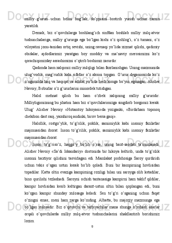 milliy   g’ururi   uchun   belini   bog’lab,   do’ppisini   bostirib   yurish   uchun   zamin
yaratildi.
Demak,   biz   o’quvchilarga   boshlang’ich   sinfdan   boshlab   milliy   xulq-atvor
tushunchalariga,   milliy   g’ururga   ega   bo’lgan   kishi   o’z   qishlog’i,   o’z   tumani,   o’z
viloyatini jonu-tanidan ortiq sevishi, uning ravnaqi yo’lida xizmat qilishi, qadimiy
obidalar,   ajdodlarimiz   yaratgan   boy   moddiy   va   ma’naviy   merosimizni   ko’z
qorachiqimizday asrashimizni o’qtirib boshimiz zarurdir.
Qadimda ham xalqimiz milliy xulqligi bilan faxrlanishgan. Uning mazmunida
ulug’vorlik,   mag’rurlik   kabi   sifatlar   o’z   aksini   topgan.   G’urur   deganimizda   ko’z
o’ngimizda haq va haqiqat va adolat yo’lida hech kimga bo’yin egmagan. Alisher
Navoiy, Boburlar o’z g’ururlarini minordek tutishgan.
Halol   mehnat   qilish   bu   ham   o’zbek   xalqining   milliy   g’ururidir.
Milliyligimizning bu jihatini ham biz o’quvchilarimizga singdirib borgimiz kerak.
Ulug’   Alisher   Navoiy   «Hotamtoy   hikoyasi»da   yozganki,   «Birdirham   topmoq
chekibon dast ranj, yaxshiroq andinki, birov bersa ganj».
Halollik,   rostgo’ylik,   to’g’rilik,   poklik,   samimiylik   kabi   insoniy   fazilatlar
majmuasidan   iborat.   Inson   to’g’rilik,   poklik,   samimiylik   kabi   insoniy   fazilatlar
majmuasidan iborat.
Inson   to’g’riso’z,   haqgo’y   bo’lib   o’ssa,   uning   baxt-saodati   ta’minlanadi.
Alisher   Navoiy   «Sa’di   Iskandariy»   dostonida   bir   hikoya   keltirib,   unda   to’g’rilik
insonni   baxtiyor   qilishini   tasvirlagan   edi.   Mamlakat   podshosiga   Saroy   qurdirish
uchun   tekis   o’sgan   ustun   kerak   bo’lib   qoladi.   Buni   bir   kampirning   hovlisidan
topadilar. Katta oltin evaziga kampirning roziligi bilan uni saroyga olib ketadilar,
bino  qurilishi   tezlashadi.   Saroyni   ochish   tantanasiga   kampirni   ham   taklif   qildilar,
kampir   hovlisidan   kesib   keltirgan   daraxt-ustun   oltin   bilan   qoplangan   edi,   buni
ko’rgan   kampir   shunday   xulosaga   keladi:   Sen   to’g’ri   o’sganing   uchun   faqat
o’zingni   emas,   meni   ham   zarga   ko’mding.   Albatta,   bu   majoziy   mazmunga   ega
bo’lgan   xulosadir.   Biz   o’qituvchi   va   tarbiyachilar   mana   shunga   o’xshash   asarlar
orqali   o’quvchilarda   milliy   xulq-atvor   tushunchalarini   shakllantirib   borishimiz
lozim.
9 