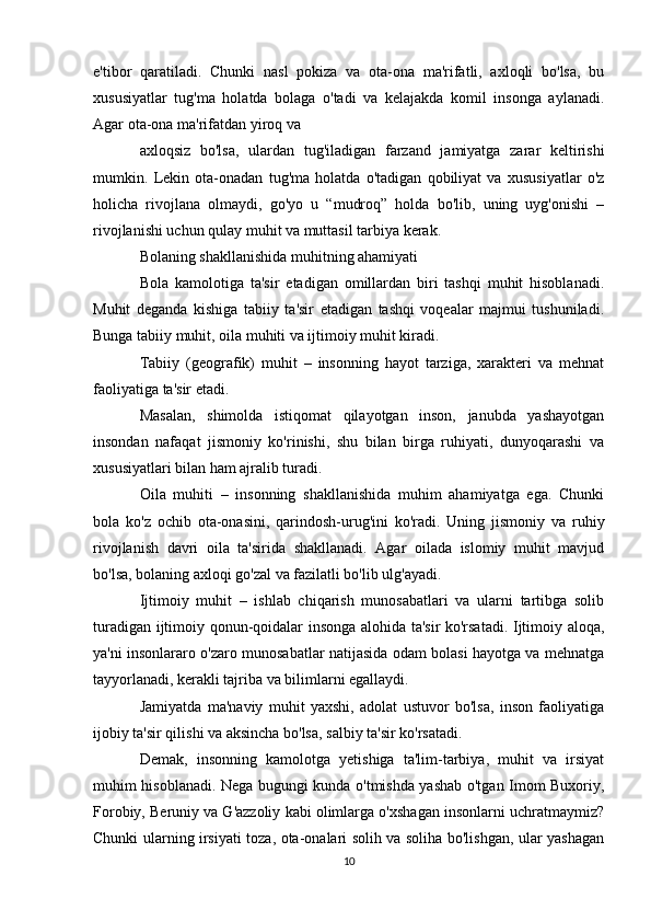 e'tibor   qaratiladi.   Chunki   nasl   pokiza   va   ota-ona   ma'rifatli,   axloqli   bo'lsa,   bu
xususiyatlar   tug'ma   holatda   bolaga   o'tadi   va   kelajakda   komil   insonga   aylanadi.
Agar ota-ona ma'rifatdan yiroq va 
axloqsiz   bo'lsa,   ulardan   tug'iladigan   farzand   jamiyatga   zarar   keltirishi
mumkin.   Lekin   ota-onadan   tug'ma   holatda   o'tadigan   qobiliyat   va   xususiyatlar   o'z
holicha   rivojlana   olmaydi,   go'yo   u   “mudroq”   holda   bo'lib,   uning   uyg'onishi   –
rivojlanishi uchun qulay muhit va muttasil tarbiya kerak.
Bolaning shakllanishida muhitning ahamiyati
Bola   kamolotiga   ta'sir   etadigan   omillardan   biri   tashqi   muhit   hisoblanadi.
Muhit   deganda   kishiga   tabiiy   ta'sir   etadigan   tashqi   voqealar   majmui   tushuniladi.
Bunga tabiiy muhit, oila muhiti va ijtimoiy muhit kiradi.
Tabiiy   (geografik)   muhit   –   insonning   hayot   tarziga,   xarakteri   va   mehnat
faoliyatiga ta'sir etadi. 
Masalan,   shimolda   istiqomat   qilayotgan   inson,   janubda   yashayotgan
insondan   nafaqat   jismoniy   ko'rinishi,   shu   bilan   birga   ruhiyati,   dunyoqarashi   va
xususiyatlari bilan ham ajralib turadi.
Oila   muhiti   –   insonning   shakllanishida   muhim   ahamiyatga   ega.   Chunki
bola   ko'z   ochib   ota-onasini,   qarindosh-urug'ini   ko'radi.   Uning   jismoniy   va   ruhiy
rivojlanish   davri   oila   ta'sirida   shakllanadi.   Agar   oilada   islomiy   muhit   mavjud
bo'lsa, bolaning axloqi go'zal va fazilatli bo'lib ulg'ayadi.
Ijtimoiy   muhit   –   ishlab   chiqarish   munosabatlari   va   ularni   tartibga   solib
turadigan ijtimoiy qonun-qoidalar insonga alohida ta'sir ko'rsatadi. Ijtimoiy aloqa,
ya'ni insonlararo o'zaro munosabatlar natijasida odam bolasi hayotga va mehnatga
tayyorlanadi, kerakli tajriba va bilimlarni egallaydi. 
Jamiyatda   ma'naviy   muhit   yaxshi,   adolat   ustuvor   bo'lsa,   inson   faoliyatiga
ijobiy ta'sir qilishi va aksincha bo'lsa, salbiy ta'sir ko'rsatadi.
Demak,   insonning   kamolotga   yetishiga   ta'lim-tarbiya,   muhit   va   irsiyat
muhim hisoblanadi. Nega bugungi kunda o'tmishda yashab o'tgan Imom Buxoriy,
Forobiy, Beruniy va G'azzoliy kabi olimlarga o'xshagan insonlarni uchratmaymiz?
Chunki ularning irsiyati toza, ota-onalari solih va soliha bo'lishgan, ular yashagan
10 