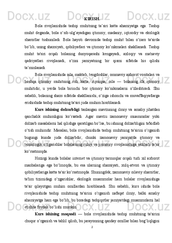 KIRISH.
Bola   rivojlanishida   tashqi   muhitning   ta siri   katta   ahamiyatga   ega.   Tashqiʼ
muhit   deganda,   bola   o‘sib-ulg‘ayadigan   ijtimoiy,   madaniy,   iqtisodiy   va   ekologik
sharoitlar   tushuniladi.   Bola   hayoti   davomida   tashqi   muhit   bilan   o‘zaro   ta'sirda
bo‘lib, uning shaxsiyati, qobiliyatlari va ijtimoiy ko‘nikmalari shakllanadi. Tashqi
muhit   ta'siri   orqali   bolaning   dunyoqarashi   kengayadi,   axloqiy   va   ma'naviy
qadriyatlari   rivojlanadi,   o‘zini   jamiyatning   bir   qismi   sifatida   his   qilishi
ta minlanadi.	
ʼ
Bola rivojlanishida oila, maktab, tengdoshlar, ommaviy axborot vositalari va
boshqa   ijtimoiy   muhitning   roli   katta.   Ayniqsa,   oila   —   bolaning   ilk   ijtimoiy
muhitidir,   u   yerda   bola   birinchi   bor   ijtimoiy   ko‘nikmalarni   o‘zlashtiradi.   Shu
sababli, bolaning shaxs sifatida shakllanishi, o‘ziga ishonchi va muvaffaqiyatlarga
erishishida tashqi muhitning ta'siri juda muhim hisoblanadi.
Kurs   ishining   dolzarbligi   tanlangan   mavzuning   ilmiy   va   amaliy   jihatdan
qanchalik   muhimligini   ko‘rsatadi.   Agar   mavzu   zamonaviy   muammolar   yoki
dolzarb masalalarni hal qilishga qaratilgan bo‘lsa, bu ishning dolzarbligini ta'kidlab
o‘tish  muhimdir.  Masalan,   bola rivojlanishida  tashqi   muhitning ta'sirini   o‘rganish
bugungi   kunda   juda   dolzarbdir,   chunki   zamonaviy   jamiyatda   ijtimoiy   va
texnologik o‘zgarishlar bolalarning ruhiy va jismoniy rivojlanishiga sezilarli ta'sir
ko‘rsatmoqda.
Hozirgi  kunda bolalar  internet  va ijtimoiy tarmoqlar orqali turli xil axborot
manbalariga   ega   bo‘lmoqda,   bu   esa   ularning   shaxsiyati,   xulq-atvori   va   ijtimoiy
qobiliyatlariga katta ta'sir ko‘rsatmoqda. Shuningdek, zamonaviy oilaviy sharoitlar,
ta'lim   tizimidagi   o‘zgarishlar,   ekologik   muammolar   ham   bolalar   rivojlanishiga
ta'sir   qilayotgan   muhim   omillardan   hisoblanadi.   Shu   sababli,   kurs   ishida   bola
rivojlanishida   tashqi   muhitning   ta'sirini   o‘rganish   nafaqat   ilmiy,   balki   amaliy
ahamiyatga ham ega bo‘lib, bu boradagi tadqiqotlar jamiyatdagi muammolarni hal
etishda foydali bo‘lishi mumkin.
Kurs   ishining   maqsadi   —   bola   rivojlanishida   tashqi   muhitning   ta'sirini
chuqur o‘rganish va tahlil qilish, bu jarayonning qanday omillar bilan bog‘liqligini
2 