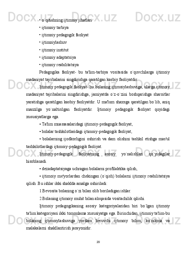 • o`qitishning ijtimoiy jihatlari
• ijtimoiy tarbiya
• ijtimoiy pedagogik faoliyat
• ijtimoiylashuv
• ijtimoiy institut
• ijtimoiy adaptatsiya
• ijtimoiy reabilitatsiya
Pedagogika   faoliyat-   bu   ta'lim-tarbiya   vositasida   o`quvchilarga   ijtimoiy
madaniyat tajribalarini singdirishga qaratilgan kasbiy faoliyatdir.
Ijtimoiy pedagogik faoliyat- bu bolaning ijtimoiylashuviga, ularga ijtimoiy
madaniyat   tajribalarini   singdirishga,   jamiyatda   o`z-o`zini   boshqarishga   sharoitlar
yaratishga qaratilgan kasbiy faoliyatdir. U ma'lum  shaxsga qaratilgan bo`lib, aniq
manzilga   yo`naltirilgan   faoliyatdir.   Ijtimoiy   pedagogik   faoliyat   quyidagi
xususiyatlarga ega.
▪  Ta'lim muassasalaridagi ijtimoiy-pedagogik faoliyat,
▪
  bolalar tashkilotlaridagi ijtimoiy-pedagogik faoliyat,
▪
   bolalarning   ijodkorligini   oshirish   va   dam   olishini   tashkil   etishga   mas'ul
tashkilotlardagi ijtimoiy-pedagogik faoliyat.
Ijtimoiy-pedagogik   faoliyatning   asosiy   yo`nalishlari   qo`yidagilar
hisoblanadi.
▪
  dezadaptatsiyaga uchragan bolalarni profilaktika qilish,
▪
  ijtimoiy me'yorlardan chekingan (o`qish)  bolalarni  ijtimoiy reabilitatsiya
qilish .Bu ishlar ikki shaklda amalga oshiriladi:
1.Bevosita bolaning o`zi bilan olib boriladigan ishlar.
2.Bolaning ijtimoiy muhit bilan aloqasida vositachilik qilishi.
Ijtimoiy   pedagogikaning   asosiy   kategoriyalaridan   biri   bo`lgan   ijtimoiy
ta'lim kategoriyasi ikki tomonlama xususiyatga ega. Birinchidan, ijtimoiy ta'lim-bu
bolaning   ijtimoiylashuviga   yordam   beruvchi   ijtimoiy   bilim,   ko`nikma   va
malakalarni shakllantirish jarayonidir.
20 