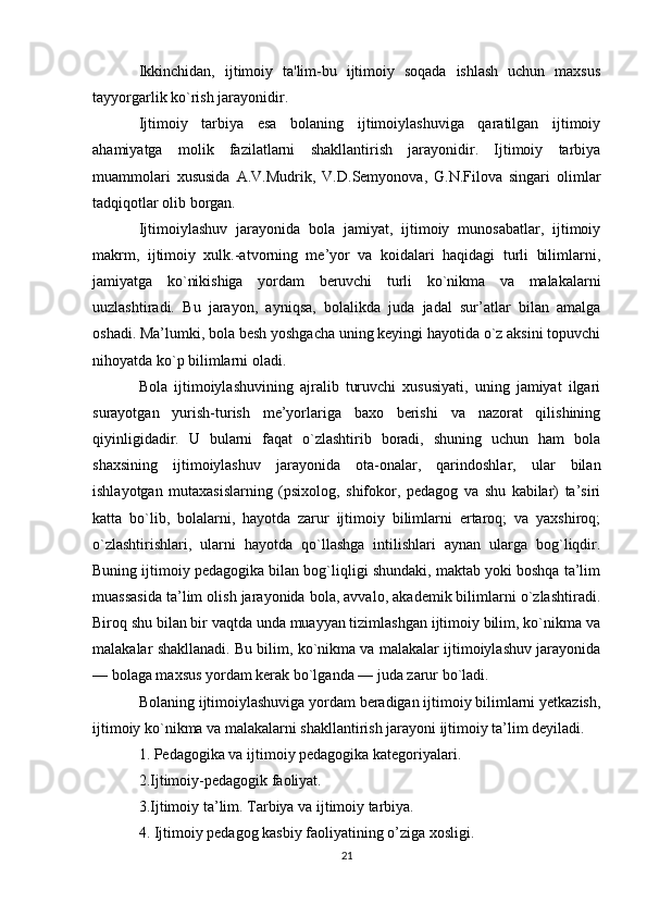 Ikkinchidan,   ijtimoiy   ta'lim-bu   ijtimoiy   soqada   ishlash   uchun   maxsus
tayyorgarlik ko`rish jarayonidir.
Ijtimoiy   tarbiya   esa   bolaning   ijtimoiylashuviga   qaratilgan   ijtimoiy
ahamiyatga   molik   fazilatlarni   shakllantirish   jarayonidir.   Ijtimoiy   tarbiya
muammolari   xususida   A.V.Mudrik,   V.D.Semyonova,   G.N.Filova   singari   olimlar
tadqiqotlar olib borgan.
Ijtimoiylashuv   jarayonida   bola   jamiyat,   ijtimoiy   munosabatlar,   ijtimoiy
makrm,   ijtimoiy   xulk.-atvorning   me’yor   va   koidalari   haqidagi   turli   bilimlarni,
jamiyatga   ko`nikishiga   yordam   beruvchi   turli   ko`nikma   va   malakalarni
uuzlashtiradi.   Bu   jarayon,   ayniqsa,   bolalikda   juda   jadal   sur’atlar   bilan   amalga
oshadi. Ma’lumki, bola besh yoshgacha uning keyingi hayotida o`z aksini topuvchi
nihoyatda ko`p bilimlarni oladi.
Bola   ijtimoiylashuvining   ajralib   turuvchi   xususiyati,   uning   jamiyat   ilgari
surayotgan   yurish-turish   me’yorlariga   baxo   berishi   va   nazorat   qilishining
qiyinligidadir.   U   bularni   faqat   o`zlashtirib   boradi,   shuning   uchun   ham   bola
shaxsining   ijtimoiylashuv   jarayonida   ota-onalar,   qarindoshlar,   ular   bilan
ishlayotgan   mutaxasislarning   (psixolog,   shifokor,   pedagog   va   shu   kabilar)   ta’siri
katta   bo`lib,   bolalarni,   hayotda   zarur   ijtimoiy   bilimlarni   ertaroq;   va   yaxshiroq;
o`zlashtirishlari,   ularni   hayotda   qo`llashga   intilishlari   aynan   ularga   bog`liqdir.
Buning ijtimoiy pedagogika bilan bog`liqligi shundaki, maktab yoki boshqa ta’lim
muassasida ta’lim olish jarayonida bola, avvalo, akademik bilimlarni o`zlashtiradi.
Biroq shu bilan bir vaqtda unda muayyan tizimlashgan ijtimoiy bilim, ko`nikma va
malakalar shakllanadi. Bu bilim, ko`nikma va malakalar ijtimoiylashuv jarayonida
— bolaga maxsus yordam kerak bo`lganda — juda zarur bo`ladi.
Bolaning ijtimoiylashuviga yordam beradigan ijtimoiy bilimlarni yetkazish,
ijtimoiy ko`nikma va malakalarni shakllantirish jarayoni ijtimoiy ta’lim deyiladi.
1. Pedagogika va ijtimoiy pedagogika kategoriyalari.
2.Ijtimoiy-pedagogik faoliyat.
3.Ijtimoiy ta’lim. Tarbiya va ijtimoiy tarbiya.
4. Ijtimoiy pedagog kasbiy faoliyatining o’ziga xosligi.
21 