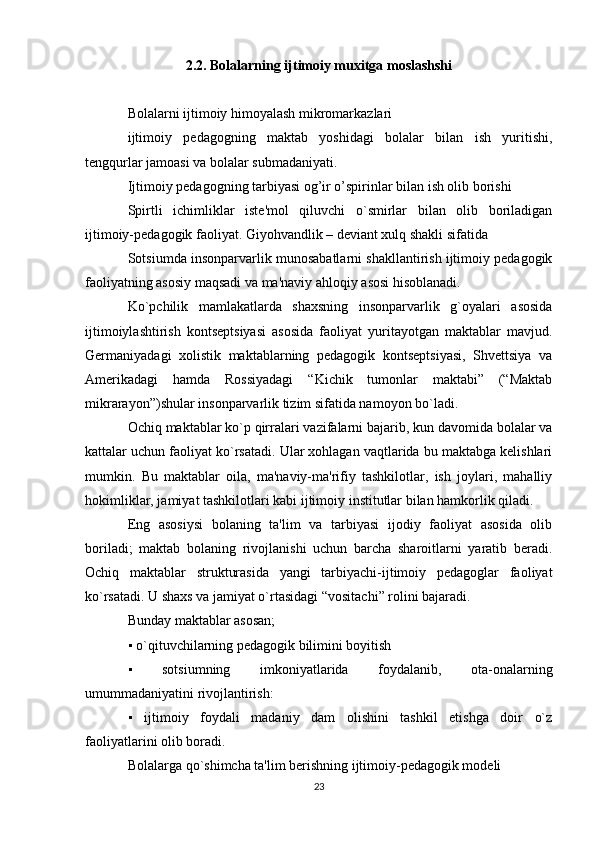 2.2. Bolalarning ijtimoiy muxitga moslashshi
Bolalarni ijtimoiy himoyalash mikromarkazlari
ijtimoiy   pedagogning   maktab   yoshidagi   bolalar   bilan   ish   yuritishi,
tengqurlar jamoasi va bolalar submadaniyati.
Ijtimoiy pedagogning tarbiyasi og’ir o’spirinlar bilan ish olib borishi
Spirtli   ichimliklar   istе'mol   qiluvchi   o`smirlar   bilan   olib   boriladigan
ijtimoiy-pеdagogik faoliyat. Giyohvandlik – dеviant xulq shakli sifatida
Sotsiumda insonparvarlik munosabatlarni shakllantirish ijtimoiy pedagogik
faoliyatning asosiy maqsadi va ma'naviy ahloqiy asosi hisoblanadi.
Ko`pchilik   mamlakatlarda   shaxsning   insonparvarlik   g`oyalari   asosida
ijtimoiylashtirish   kontseptsiyasi   asosida   faoliyat   yuritayotgan   maktablar   mavjud.
Germaniyadagi   xolistik   maktablarning   pedagogik   kontseptsiyasi,   Shvettsiya   va
Amerikadagi   hamda   Rossiyadagi   “Kichik   tumonlar   maktabi”   (“Maktab
mikrarayon”)shular insonparvarlik tizim sifatida namoyon bo`ladi.
Ochiq maktablar ko`p qirralari vazifalarni bajarib, kun davomida bolalar va
kattalar uchun faoliyat ko`rsatadi. Ular xohlagan vaqtlarida bu maktabga kelishlari
mumkin.   Bu   maktablar   oila,   ma'naviy-ma'rifiy   tashkilotlar,   ish   joylari,   mahalliy
hokimliklar, jamiyat tashkilotlari kabi ijtimoiy institutlar bilan hamkorlik qiladi.
Eng   asosiysi   bolaning   ta'lim   va   tarbiyasi   ijodiy   faoliyat   asosida   olib
boriladi;   maktab   bolaning   rivojlanishi   uchun   barcha   sharoitlarni   yaratib   beradi.
Ochiq   maktablar   strukturasida   yangi   tarbiyachi-ijtimoiy   pedagoglar   faoliyat
ko`rsatadi. U shaxs va jamiyat o`rtasidagi “vositachi” rolini bajaradi.
Bunday maktablar asosan;
▪  o`qituvchilarning pedagogik bilimini boyitish
▪
 	  sotsiumning   imkoniyatlarida   foydalanib,   ota-onalarning
umummadaniyatini rivojlantirish:
▪	
   ijtimoiy   foydali   madaniy   dam   olishini   tashkil   etishga   doir   o`z
faoliyatlarini olib boradi.
Bolalarga qo`shimcha ta'lim berishning ijtimoiy-pedagogik modeli
23 