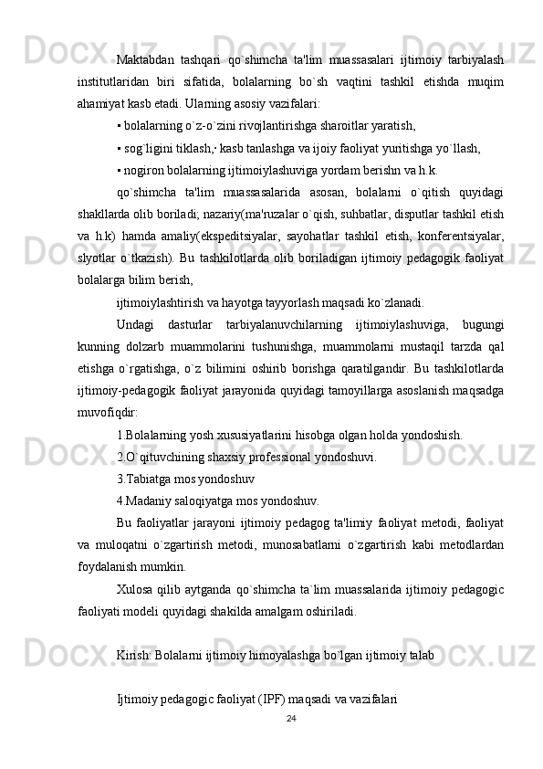 Maktabdan   tashqari   qo`shimcha   ta'lim   muassasalari   ijtimoiy   tarbiyalash
institutlaridan   biri   sifatida,   bolalarning   bo`sh   vaqtini   tashkil   etishda   muqim
ahamiyat kasb etadi. Ularning asosiy vazifalari:
▪  bolalarning o`z-o`zini rivojlantirishga sharoitlar yaratish,
▪
  sog`ligini tiklash,· kasb tanlashga va ijoiy faoliyat yuritishga yo`llash,
▪
  nogiron bolalarning ijtimoiylashuviga yordam berishn va h.k.
qo`shimcha   ta'lim   muassasalarida   asosan,   bolalarni   o`qitish   quyidagi
shakllarda olib boriladi; nazariy(ma'ruzalar o`qish, suhbatlar, disputlar tashkil etish
va   h.k)   hamda   amaliy(ekspeditsiyalar,   sayohatlar   tashkil   etish,   konferentsiyalar,
slyotlar   o`tkazish).   Bu   tashkilotlarda   olib   boriladigan   ijtimoiy   pedagogik   faoliyat
bolalarga bilim berish,
ijtimoiylashtirish va hayotga tayyorlash maqsadi ko`zlanadi.
Undagi   dasturlar   tarbiyalanuvchilarning   ijtimoiylashuviga,   bugungi
kunning   dolzarb   muammolarini   tushunishga,   muammolarni   mustaqil   tarzda   qal
etishga   o`rgatishga,   o`z   bilimini   oshirib   borishga   qaratilgandir.   Bu   tashkilotlarda
ijtimoiy-pedagogik faoliyat jarayonida quyidagi tamoyillarga asoslanish maqsadga
muvofiqdir:
1.Bolalarning yosh xususiyatlarini hisobga olgan holda yondoshish.
2.O`qituvchining shaxsiy professional yondoshuvi.
3.Tabiatga mos yondoshuv
4.Madaniy saloqiyatga mos yondoshuv.
Bu   faoliyatlar   jarayoni   ijtimoiy   pedagog   ta'limiy   faoliyat   metodi,   faoliyat
va   muloqatni   o`zgartirish   metodi,   munosabatlarni   o`zgartirish   kabi   metodlardan
foydalanish mumkin.
Xulosa   qilib  aytganda   qo`shimcha   ta`lim   muassalarida   ijtimoiy  pedagogic
faoliyati modeli quyidagi shakilda amalgam oshiriladi.
Kirish: Bolalarni ijtimoiy himoyalashga bo`lgan ijtimoiy talab
Ijtimoiy pedagogic faoliyat (IPF) maqsadi va vazifalari
24 