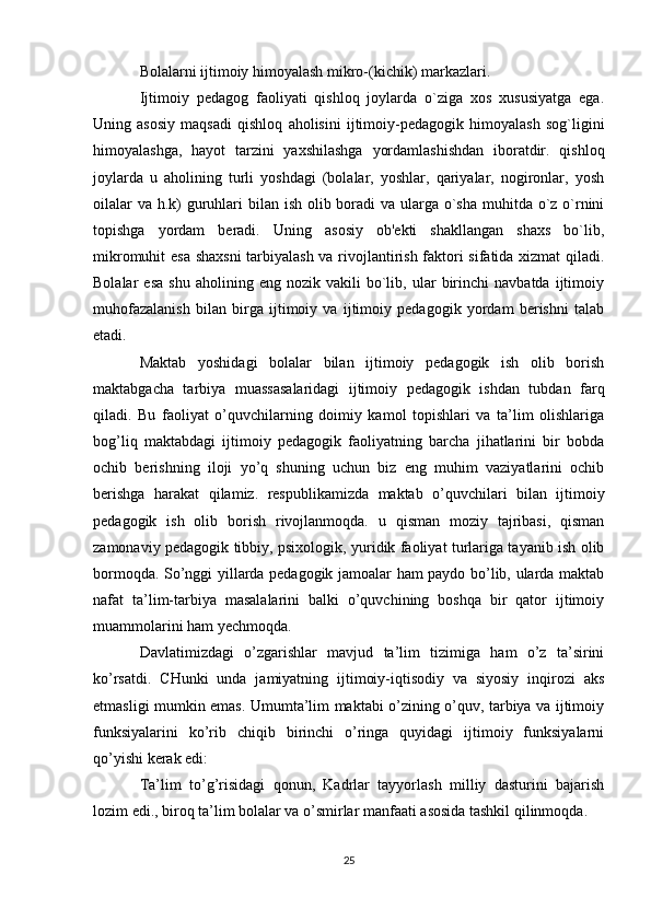 Bolalarni ijtimoiy himoyalash mikro-(kichik) markazlari.
Ijtimoiy   pedagog   faoliyati   qishloq   joylarda   o`ziga   xos   xususiyatga   ega.
Uning   asosiy   maqsadi   qishloq   aholisini   ijtimoiy-pedagogik   himoyalash   sog`ligini
himoyalashga,   hayot   tarzini   yaxshilashga   yordamlashishdan   iboratdir.   qishloq
joylarda   u   aholining   turli   yoshdagi   (bolalar,   yoshlar,   qariyalar,   nogironlar,   yosh
oilalar  va h.k)  guruhlari bilan ish olib boradi va ularga o`sha muhitda o`z o`rnini
topishga   yordam   beradi.   Uning   asosiy   ob'ekti   shakllangan   shaxs   bo`lib,
mikromuhit esa shaxsni  tarbiyalash va rivojlantirish faktori sifatida xizmat qiladi.
Bolalar   esa   shu   aholining  eng   nozik  vakili   bo`lib,   ular   birinchi   navbatda   ijtimoiy
muhofazalanish   bilan   birga   ijtimoiy   va   ijtimoiy   pedagogik   yordam   berishni   talab
etadi.
Maktab   yoshidagi   bolalar   bilan   ijtimoiy   pedagogik   ish   olib   borish
maktabgacha   tarbiya   muassasalaridagi   ijtimoiy   pedagogik   ishdan   tubdan   farq
qiladi.   Bu   faoliyat   o’quvchilarning   doimiy   kamol   topishlari   va   ta’lim   olishlariga
bog’liq   maktabdagi   ijtimoiy   pedagogik   faoliyatning   barcha   jihatlarini   bir   bobda
ochib   berishning   iloji   yo’q   shuning   uchun   biz   eng   muhim   vaziyatlarini   ochib
berishga   harakat   qilamiz.   respublikamizda   maktab   o’quvchilari   bilan   ijtimoiy
pedagogik   ish   olib   borish   rivojlanmoqda.   u   qisman   moziy   tajribasi,   qisman
zamonaviy pedagogik tibbiy, psixologik, yuridik faoliyat turlariga tayanib ish olib
bormoqda. So’nggi yillarda pedagogik jamoalar ham paydo bo’lib, ularda maktab
nafat   ta’lim-tarbiya   masalalarini   balki   o’quvchining   boshqa   bir   qator   ijtimoiy
muammolarini ham yechmoqda.
Davlatimizdagi   o’zgarishlar   mavjud   ta’lim   tizimiga   ham   o’z   ta’sirini
ko’rsatdi.   CHunki   unda   jamiyatning   ijtimoiy-iqtisodiy   va   siyosiy   inqirozi   aks
etmasligi mumkin emas. Umumta’lim maktabi o’zining o’quv, tarbiya va ijtimoiy
funksiyalarini   ko’rib   chiqib   birinchi   o’ringa   quyidagi   ijtimoiy   funksiyalarni
qo’yishi kerak edi:
Ta’lim   to’g’risidagi   qonun,   Kadrlar   tayyorlash   milliy   dasturini   bajarish
lozim edi., biroq ta’lim bolalar va o’smirlar manfaati asosida tashkil qilinmoqda.
25 