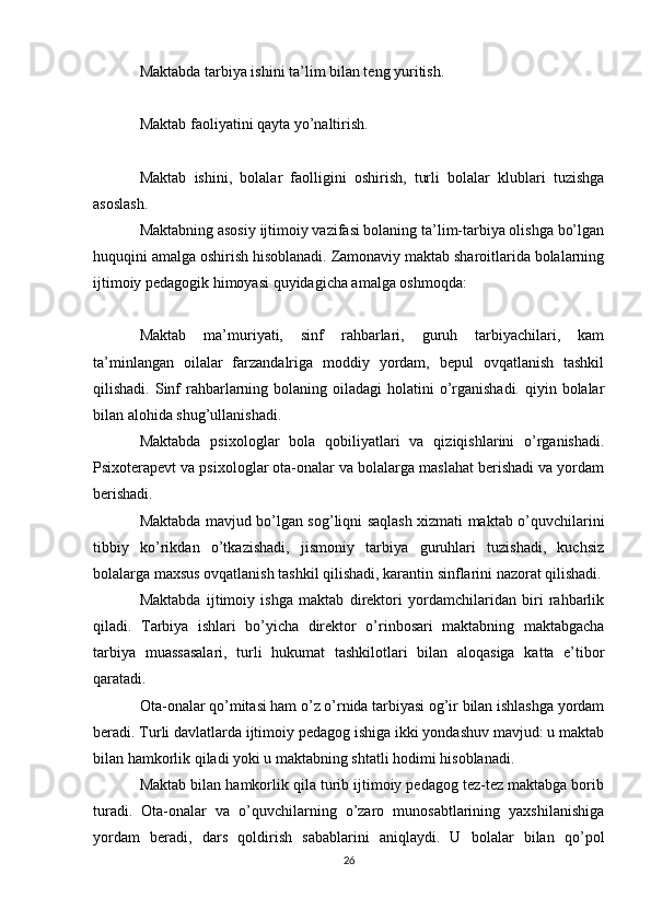 Maktabda tarbiya ishini ta’lim bilan teng yuritish.
Maktab faoliyatini qayta yo’naltirish.
Maktab   ishini,   bolalar   faolligini   oshirish,   turli   bolalar   klublari   tuzishga
asoslash.
Maktabning asosiy ijtimoiy vazifasi bolaning ta’lim-tarbiya olishga bo’lgan
huquqini amalga oshirish hisoblanadi. Zamonaviy maktab sharoitlarida bolalarning
ijtimoiy pedagogik himoyasi quyidagicha amalga oshmoqda:
Maktab   ma’muriyati,   sinf   rahbarlari,   guruh   tarbiyachilari,   kam
ta’minlangan   oilalar   farzandalriga   moddiy   yordam,   bepul   ovqatlanish   tashkil
qilishadi. Sinf  rahbarlarning bolaning  oiladagi  holatini  o’rganishadi. qiyin bolalar
bilan alohida shug’ullanishadi.
Maktabda   psixologlar   bola   qobiliyatlari   va   qiziqishlarini   o’rganishadi.
Psixoterapevt va psixologlar ota-onalar va bolalarga maslahat berishadi va yordam
berishadi.
Maktabda mavjud bo’lgan sog’liqni saqlash xizmati maktab o’quvchilarini
tibbiy   ko’rikdan   o’tkazishadi,   jismoniy   tarbiya   guruhlari   tuzishadi,   kuchsiz
bolalarga maxsus ovqatlanish tashkil qilishadi, karantin sinflarini nazorat qilishadi.
Maktabda   ijtimoiy   ishga   maktab   direktori   yordamchilaridan   biri   rahbarlik
qiladi.   Tarbiya   ishlari   bo’yicha   direktor   o’rinbosari   maktabning   maktabgacha
tarbiya   muassasalari,   turli   hukumat   tashkilotlari   bilan   aloqasiga   katta   e’tibor
qaratadi.
Ota-onalar qo’mitasi ham o’z o’rnida tarbiyasi og’ir bilan ishlashga yordam
beradi. Turli davlatlarda ijtimoiy pedagog ishiga ikki yondashuv mavjud: u maktab
bilan hamkorlik qiladi yoki u maktabning shtatli hodimi hisoblanadi.
Maktab bilan hamkorlik qila turib ijtimoiy pedagog tez-tez maktabga borib
turadi.   Ota-onalar   va   o’quvchilarning   o’zaro   munosabtlarining   yaxshilanishiga
yordam   beradi,   dars   qoldirish   sabablarini   aniqlaydi.   U   bolalar   bilan   qo’pol
26 