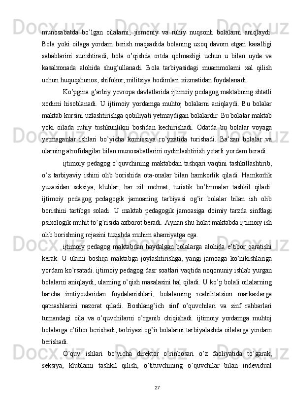 munosabatda   bo’lgan   oilalarni,   jismoniy   va   ruhiy   nuqsonli   bolalarni   aniqlaydi.
Bola   yoki   oilaga   yordam   berish   maqsadida   bolaning   uzoq   davom   etgan   kasalligi
sabablarini   surishtiradi,   bola   o’qishda   ortda   qolmasligi   uchun   u   bilan   uyda   va
kasalxonada   alohida   shug’ullanadi.   Bola   tarbiyasidagi   muammolarni   xal   qilish
uchun huquqshunos, shifokor, militsiya hodimlari xizmatidan foydalanadi.
Ko’pgina g’arbiy yevropa davlatlarida ijtimoiy pedagog maktabning shtatli
xodimi   hisoblanadi.   U   ijtimoiy   yordamga   muhtoj   bolalarni   aniqlaydi.   Bu   bolalar
maktab kursini uzlashtirishga qobiliyati yetmaydigan bolalardir. Bu bolalar maktab
yoki   oilada   ruhiy   tushkunlikni   boshdan   kechirishadi.   Odatda   bu   bolalar   voyaga
yetmaganlar   ishlari   bo’yicha   komissiya   ro’yxatida   turishadi.   Ba’zan   bolalar   va
ularning atrofidagilar bilan munosabatlarini oydinlashtirish yetarli yordam beradi.
ijtimoiy pedagog o’quvchining maktabdan tashqari vaqtini tashkillashtirib,
o’z   tarbiyaviy   ishini   olib   borishida   ota-onalar   bilan   hamkorlik   qiladi.   Hamkorlik
yuzasidan   seksiya,   klublar,   har   xil   mehnat,   turistik   bo’linmalar   tashkil   qiladi.
ijtimoiy   pedagog   pedagogik   jamoaning   tarbiyasi   og’ir   bolalar   bilan   ish   olib
borishini   tartibgs   soladi.   U   maktab   pedagogik   jamoasiga   doimiy   tarzda   sinfdagi
psixologik muhit to’g’risida axborot beradi. Aynan shu holat maktabda ijtimoiy ish
olib borishning rejasini tuzishda muhim ahamiyatga ega.
ijtimoiy   pedagog   maktabdan  haydalgan   bolalarga   alohida  e’tibor   qaratishi
kerak.   U   ularni   boshqa   maktabga   joylashtirishga,   yangi   jamoaga   ko’nikishlariga
yordam ko’rsatadi. ijtimoiy pedagog dasr soatlari vaqtida noqonuniy ishlab yurgan
bolalarni aniqlaydi, ularning o’qish masalasini hal qiladi. U ko’p bolali oilalarning
barcha   imtiyozlaridan   foydalanishlari,   bolalarning   reabilitatsion   markazlarga
qatnashlarini   nazorat   qiladi.   Boshlang’ich   sinf   o’quvchilari   va   sinf   rahbarlari
tumandagi   oila   va   o’quvchilarni   o’rganib   chiqishadi.   ijtimoiy   yordamga   muhtoj
bolalarga e’tibor berishadi, tarbiyasi og’ir bolalarni tarbiyalashda oilalarga yordam
berishadi.
O’quv   ishlari   bo’yicha   direktor   o’rinbosari   o’z   faoliyatida   to’garak,
seksiya,   klublarni   tashkil   qilish,   o’tituvchining   o’quvchilar   bilan   indevidual
27 