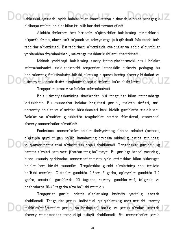 ishlashini, yashash joyida bolalar bilan konsultatsiya o’tkazish, alohida pedagogik
e’tiborga muhtoj bolalar bilan ish olib borishni nazorat qiladi.
Alohida   fanlardan   dars   beruvchi   o’qituvchilar   bolalarning   qiziqishlarini
o’rganib chiqib, ularni turli to’garak va seksiyalarga jalb qilishadi. Maktabda turli
tadbirlar   o’tkazishadi.   Bu   tadbirlarni   o’tkazishda   ota-onalar   va   sobiq   o’quvchilar
yordamidan foydalanishadi, maktabga mashhur kishilarni chaqirishadi.
Maktab   yoshidagi   bolalarning   asosiy   ijtimoiylashtiruvchi   omili   bolalar
submadaniyatini   shakllantiruvchi   tengqurlar   jamoasidir.   ijtimoiy   pedagog   bu
hodisalarning  funksiyalarini   bilishi,   ularning  o’quvchilarning  shaxsiy   hislatlari   va
ijtimoiy munosabatlarini rivojlantirishdagi o’rinlarini ko’ra olishi lozim.
Tengqurlar jamoasi va bolalar submadaniyati.
Bola   ijtimoiylashuvining   shartlaridan   biri   tengqurlar   bilan   munosabatga
kirishishdir.   Bu   munosabat   bolalar   bog’chasi   guruhi,   maktab   sinflari,   turli
norasmiy   bolalar   va   o’smirlar   birlashmalari   kabi   kichik   guruhlarda   shakllanadi.
Bolalar   va   o’smirlar   guruhlarida   tengdoshlar   orasida   fuknsional,   emotsional
shaxsiy munosabatlar o’rnatiladi.
Funksional   munosabatlar   bolalar   faoliyatining   alohida   sohalari   (mehnat,
o’qish)da   qayd   etilgan   bo’lib,   kattalarning   bevosita   rahbarligi   ostida   guruhdagi
xulq-atvor   normalarini   o’zlashtirish   orqali   shakllanadi.   Tengdoshlar   guruhhining
hamma a’zolari  ham  yosh jihatdan teng bo’lmaydi. Bu guruhga har  xil  yoshdagi,
biroq   umumiy   qadriyatlar,   munosabatlar   tizimi   yoki   qiziqishlari   bilan   birlashgan
bolalar   ham   kirishi   mumuikn.   Tengdoshlar   guruhi   a’zolarining   soni   turlicha
bo’lishi   mumkin.   O’rtoqlar   guruhida   2-3dan   5   gacha,   og’aynilar   guruhida   7-9
gacha,   assatsial   guruhlarda   20   tagacha,   rasmiy   guruhlar-sinf,   to’garak   va
boshqalarda 30-40 tagacha a’zo bo’lishi mumkin.
Tengqurlar   guruhi   odatda   a’zolarining   hududiy   yaqinligi   asosida
shakllanadi.   Tengqurlar   guruhi   individual   qiziqishlarning   mos   tushishi,   rasmiy
tashkilot(sinf,skautlar   guruhi   va   boshqalar)   borligi   va   guruh   a’zolari   urtasida
shaxsiy   munosabatlar   mavjudligi   tufayli   shakllanadi.   Bu   munosabatlar   guruh
28 