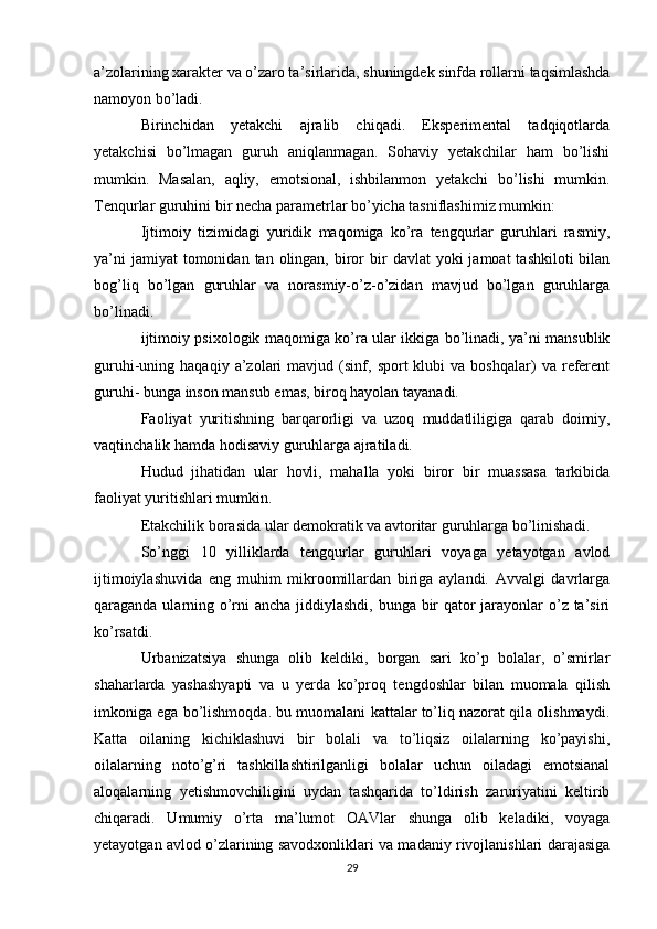 a’zolarining xarakter va o’zaro ta’sirlarida, shuningdek sinfda rollarni taqsimlashda
namoyon bo’ladi.
Birinchidan   yetakchi   ajralib   chiqadi.   Eksperimental   tadqiqotlarda
yetakchisi   bo’lmagan   guruh   aniqlanmagan.   Sohaviy   yetakchilar   ham   bo’lishi
mumkin.   Masalan,   aqliy,   emotsional,   ishbilanmon   yetakchi   bo’lishi   mumkin.
Tenqurlar guruhini bir necha parametrlar bo’yicha tasniflashimiz mumkin:
Ijtimoiy   tizimidagi   yuridik   maqomiga   ko’ra   tengqurlar   guruhlari   rasmiy,
ya’ni   jamiyat  tomonidan  tan olingan,  biror   bir   davlat  yoki   jamoat  tashkiloti   bilan
bog’liq   bo’lgan   guruhlar   va   norasmiy-o’z-o’zidan   mavjud   bo’lgan   guruhlarga
bo’linadi.
ijtimoiy psixologik maqomiga ko’ra ular ikkiga bo’linadi, ya’ni mansublik
guruhi-uning  haqaqiy   a’zolari   mavjud   (sinf,   sport   klubi   va   boshqalar)   va  referent
guruhi- bunga inson mansub emas, biroq hayolan tayanadi.
Faoliyat   yuritishning   barqarorligi   va   uzoq   muddatliligiga   qarab   doimiy,
vaqtinchalik hamda hodisaviy guruhlarga ajratiladi.
Hudud   jihatidan   ular   hovli,   mahalla   yoki   biror   bir   muassasa   tarkibida
faoliyat yuritishlari mumkin.
Etakchilik borasida ular demokratik va avtoritar guruhlarga bo’linishadi.
So’nggi   10   yilliklarda   tengqurlar   guruhlari   voyaga   yetayotgan   avlod
ijtimoiylashuvida   eng   muhim   mikroomillardan   biriga   aylandi.   Avvalgi   davrlarga
qaraganda ularning o’rni ancha jiddiylashdi, bunga bir  qator jarayonlar  o’z ta’siri
ko’rsatdi.
Urbanizatsiya   shunga   olib   keldiki,   borgan   sari   ko’p   bolalar,   o’smirlar
shaharlarda   yashashyapti   va   u   yerda   ko’proq   tengdoshlar   bilan   muomala   qilish
imkoniga ega bo’lishmoqda. bu muomalani kattalar to’liq nazorat qila olishmaydi.
Katta   oilaning   kichiklashuvi   bir   bolali   va   to’liqsiz   oilalarning   ko’payishi,
oilalarning   noto’g’ri   tashkillashtirilganligi   bolalar   uchun   oiladagi   emotsianal
aloqalarning   yetishmovchiligini   uydan   tashqarida   to’ldirish   zaruriyatini   keltirib
chiqaradi.   Umumiy   o’rta   ma’lumot   OAVlar   shunga   olib   keladiki,   voyaga
yetayotgan avlod o’zlarining savodxonliklari va madaniy rivojlanishlari darajasiga
29 