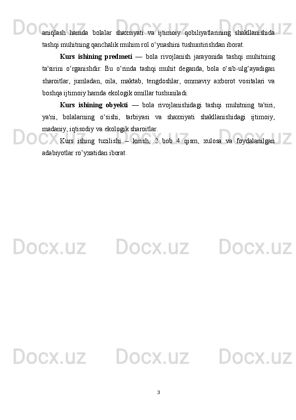 aniqlash   hamda   bolalar   shaxsiyati   va   ijtimoiy   qobiliyatlarining   shakllanishida
tashqi muhitning qanchalik muhim rol o‘ynashini tushuntirishdan iborat.
Kurs   ishining   predmeti   —   bola   rivojlanish   jarayonida   tashqi   muhitning
ta'sirini   o‘rganishdir.   Bu   o‘rinda   tashqi   muhit   deganda,   bola   o‘sib-ulg‘ayadigan
sharoitlar,   jumladan,   oila,   maktab,   tengdoshlar,   ommaviy   axborot   vositalari   va
boshqa ijtimoiy hamda ekologik omillar tushuniladi.
Kurs   ishining   obyekti   —   bola   rivojlanishidagi   tashqi   muhitning   ta'siri,
ya'ni,   bolalarning   o‘sishi,   tarbiyasi   va   shaxsiyati   shakllanishidagi   ijtimoiy,
madaniy, iqtisodiy va ekologik sharoitlar.
Kurs   ishing   tuzilishi   –   kirish,   2   bob   4   qism,   xulosa   va   foydalanilgan
adabiyotlar ro’yxatidan iborat.
3 