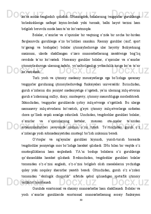 ko’ra   ancha   tenglashib   qolishdi.   SHuningdek,   bolalarning   tengqurlar   guruhlariga
birlashishlariga   nafaqat   kiyim-kechak   yoki   turmak,   balki   hayot   tarzini   ham
belgilab beruvchi moda ham ta’sir ko’rsatmoqda.
Bolalar,   o’smirlar   va   o’spirinlar   bir   vaqtning   o’zida   bir   necha   bir-birdan
farqlanuvchi   guruhlarga   a’zo   bo’lishlari   mumkin.   Rasmiy   guruhlar   (sinf,   sport
to’garagi   va   boshqalar)   bolalar   ijtimoiylashuviga   ular   hayotiy   faoliyatining
mazmuni,   ularda   shakllangan   o’zaro   munosabatlarning   xarakteriga   bog’liq
ravishda   ta’sir   ko’rsatadi.   Norasmiy   guruhlar   bolalar,   o’spirinlar   va   o’smirlar
ijtimoiylashuviga   ularning  tarkibi,  yo’naltirilganligi   yetkachilik  turiga   ko’ra  ta’sir
ko’rsatishadi.
Turli   yosh   va   ijtimoiy   madaniy   xususiyatlarga   ega   bo’lishiga   qaramay
tengqurlar   guruhining   ijtimoiylashuvdagi   funksiyalari   universaldir.   Birinchidan,
guruh   a’zolarini   shu   jamiyat   madaniyatiga   o’rgatadi,   ya’ni   ularning   xulq-atvorini
guruh a’zolarining milliy, diniy, mintaqaviy, ijtimoiy mansubligiga moslashtiradi.
Ikkinchidan,   tengqurlar   guruhlarida   ijobiy   xulq-atvorga   o’rgatiladi.   Bu   ularga
namunaviy   xulq-atvorlarni   ko’rsatish,   g’ayri   ijtimoiy   xulq-atvorlarga   nisbatan
chora   qo’llash   orqali   amalga   oshiriladi.   Uinchidan,   tengdoshlar   guruhlari   bolalar,
o’smirlar   va   o’spirinlarning   kattalar,   xususan   ota-onalar   ta’siridan
avtanomlashuvlari   jarayonida   muhim   o’rin   tutadi.   To’rtinchidan   guruh   o’z
a’zolariga yosh submadaniyatidan mustaqil bo’lish imkonini beradi.
O’rtoqlar   va   og’aynilar   guruhlari   kiyinish,   yurish-turish   borasida
tengdoshlar   jamiyatiga   mos   bo’lishga   harakat   qilishadi.   SHu   bilan   bir   vaqtda   o’z
mustaqilliklarini   ham   saqlashadi.   YA’ni   boshqa   bolalarni   o’z   guruhlariga
qo’shmaslikka   harakat   qilishadi.   Beshinchidan,   tengdoshlar   guruhlari   bolalar
tomonidan   o’z-o’zini   anglash,   o’z-o’zini   belgilab   olish   masalalarini   yechishga
qulay   yoki   noqulay   sharoitlar   yaratib   beradi.   Oltinchidan,   guruh   o’z   a’zolari
tomonidan   “ekologik   chuqurlik”   sifatida   qabul   qilinadigan   spetsifik   ijtimoiy
tashkilot hisoblanadi.
Guruhda emotsional  va shaxsiy munosabatlar  ham shakllanadi. Bolalar va
yosh   o’smirlar   guruhlarida   emotsional   munosabatlarning   asosiy   funksiyasi
30 