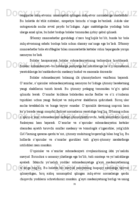 tengqurlar   xulq-atvorini   umumqabul   qilingan   xulq-atvor   normalariga   moslashdir.
Bu   holatda   do’stlik   rishtalari,   simpatiya   birinchi   o’ringa   ko’tariladi.   Aslida   ular
ontogenezda   ancha   avval   paydo   bo’lishgan.   Agar   maktabgacha   yoshdagi   bola
ularga amal qilsa, bu holat boshqa bolalar tomonidan ijobiy qabul qilinadi.
SHaxsiy   munosabatlar   guruhdagi   o’zaro   bog’liqlik   bo’lib,   bunda   bir   bola
xulq-atvorining   sababi   boshqa   bola   uchun   shaxsiy   ma’noga   ega   bo’ladi.   SHaxsiy
munosabatlar bola atrofdagilar bilan munosabatda kattalar rolini bajarganda yorqin
namoyon bo’ladi.
Bolalar   hamjamiyati   bolalar   submadaniyatining   tashuvchisi   hisoblanadi.
Bolalar   submadaniyati–bu   bolalarga   jamiyatga   ko’nikishlariga   va   o’z   normalarini
yaratishlariga ko’maklashuvchi madaniy hudud va muomala doirasidir.
Bolalar   submadaniyati   bolaning   ilk   ijtimoiylashuvi   vazifasini   bajaradi.
O’smirlar, o’spirinlar submadaniyatining namoyon bo’lishiga ijtimoiy harakatning
yangi   shakllarini   tuzish   kiradi.   Bu   ijtimoiy   pedagog   tomonidan   to’g’ri   qabul
qilinishi   kerak.   O’smirlar   kichkina   bolalardan   ancha   faollar   va   o’z   o’rinlarini
topishlari   uchun   yangi   faoliyat   va   xulq-atvor   shakllarini   qidirishadi.   Biroq   ular
ancha   tavakkalchi   va   bunga   tayyor   emaslar.   O’spirinlik   davrining   inqirozi   ham
ko’p borada yangi muqobil faoliyat normalarini yaratishga bog’liq. SHuning uchun
o’spirin-o’smir submadaniyati nafaqat ijtimoiylashtiruvchi, balki konstruktiv ijodiy
funksiyani   ham   bajaradi.   O’smirlar   va   o’spirinlar   submadaniyatini   kattalar
olamidan   ajratib   turuvchi   omillar   madaniy   va   texnologik   o’zgarishlar,   yolg’izlik
OAVlarning qarama-qarshi ta’siri, ijtimoiy muhitning beqarorligi bilan bog’liq. Bu
hollarda   o’spirinlar   va   o’smirlar   guruhlari   turli   g’ayri-ijtimoiy   xarakatlarga
intilishlari xam mumkin.
O’spirinlar   va   o’smirlar   submadaniyati   rivojlanishining   ikki   yo’nalishi
mavjud. Birinchisi u umumiy jihatlarga ega bo’lib, turli mintaqa va yo’nalishlarga
ajraladi.   Ikkinchi   yo’nalish   yoshlar   submadaniyatiga   g’ayri   madaniyatlarning
ta’siriga   bog’liq.   Bu   holatda   biz   mavjud   jamiyatning   huquqiy   asoslariga   tajovuz
qilmaydigan,   birq   axloq   umumqabul   qilingan   xulq-atvor   normalariga   qarshi
chiquvchi yoshlarni uchratishimiz mumkin. g’ayri madaniyatning borligi va uning
31 