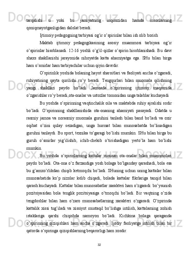 tarqalishi   u   yoki   bu   jamiyatning   inqirozidan   hamda   insonlarning
qoniqmayotganligidan dalolat beradi.
Ijtimoiy pedagogning tarbiyasi og’ir o’spirinlar bilan ish olib borish
Maktab   ijtimoiy   pedagogikasining   asosiy   muammosi   tarbiyasi   og’ir
o’spirinlar hisoblanadi. 12-16 yoshli o’g’il-qizlar o’spirin hisoblanishadi. Bu davr
shaxs   shakllanishi   jarayonida   nihoyatda   katta   ahamiyatga   ega.   SHu   bilan   birga
ham o’smirlar ham tarbiyachilar uchun qiyin davrdir.
O’spirinlik yoshida bolaning hayot sharoitlari va faoliyati ancha o’zgaradi,
ruhiyatining   qayta   qurilishi   ro’y   beradi.   Tengqurlari   bilan   muomala   qilishning
yangi   shakllari   paydo   bo’ladi.   Jamoada   o’spirinning   ijtimoiy   maqomida
o’zgarishlar ro’y beradi,ota-onalar va ustozlar tomonidan unga talablar kuchayadi
Bu yoshda o’spirinning vaqtinchalik oila va maktabda ruhiy ajralishi sodir
bo’ladi.   O’spirinning   shakllanishida   ota-onaning   ahamiyati   pasayadi.   Odatda   u
rasmiy   jamoa   va   norasmiy   muomala   guruhini   tanlash   bilan   band   bo’ladi   va   oxir
oqibat   o’zini   qulay   sezadigan,   unga   hurmat   bilan   munosabatda   bo’linadigan
guruhni tanlaydi. Bu sport, texnika to’garagi bo’lishi mumkin. SHu bilan birga bu
guruh   o’smirlar   yig’ilishib,   ichib-chekib   o’tirishadigan   yerto’la   ham   bo’lishi
mumkin.
Bu   yoshda   o’spirinlarning   kattalar   xususan   ota-onalar   bilan   muammolari
paydo bo’ladi. Ota-ona o’z farzandiga yosh bolaga bo’lganday qarashadi, bola esa
bu g’amxo’rlikdan chiqib ketmoqchi bo’ladi. SHuning uchun uning kattalar  bilan
munosabatida   ko’p   nizolar   kelib   chiqadi,   bolada   kattalar   fikrlariga   tanqid   bilan
qarash kuchayadi. Kattalar bilan munosabatlar xarakteri ham o’zgaradi: bo’ysunish
pozitsiyasidan   bola   tenglik   pozitsiyasiga   o’tmoqchi   bo’ladi.   Bir   vaqtning   o’zida
tengdoshlar   bilan   ham   o’zaro   munosabatlarning   xarakteri   o’zgaradi.   O’zpirinda
kattalik   xissi   tug’iladi   va   xissiyot   mustaqil   bo’lishga   intilish,   kattalarning   xohish
istaklariga   qarshi   chiqishda   namoyon   bo’ladi.   Kichkina   bolaga   qaraganda
o’spirinning   qiziqishlari   ham   ancha   o’zgaradi.   Ijodiy   faoliyatga   intilish   bilan   bir
qatorda o’spiringa qiziqishlarning beqarorligi ham xosdir.
32 