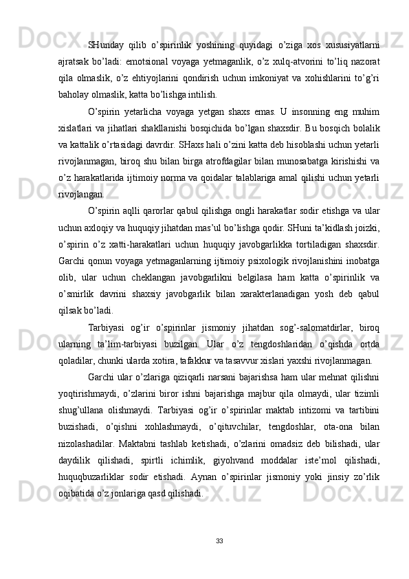 SHunday   qilib   o’spirinlik   yoshining   quyidagi   o’ziga   xos   xususiyatlarni
ajratsak   bo’ladi:   emotsional   voyaga   yetmaganlik,   o’z   xulq-atvorini   to’liq   nazorat
qila   olmaslik,   o’z   ehtiyojlarini   qondirish   uchun   imkoniyat   va   xohishlarini   to’g’ri
baholay olmaslik, katta bo’lishga intilish.
O’spirin   yetarlicha   voyaga   yetgan   shaxs   emas.   U   insonning   eng   muhim
xislatlari va jihatlari shakllanishi  bosqichida bo’lgan shaxsdir. Bu bosqich bolalik
va kattalik o’rtasidagi davrdir. SHaxs hali o’zini katta deb hisoblashi uchun yetarli
rivojlanmagan,   biroq  shu   bilan   birga  atrofdagilar  bilan  munosabatga  kirishishi  va
o’z harakatlarida ijtimoiy norma va qoidalar talablariga amal qilishi uchun yetarli
rivojlangan.
O’spirin aqlli qarorlar qabul qilishga ongli harakatlar sodir etishga va ular
uchun axloqiy va huquqiy jihatdan mas’ul bo’lishga qodir. SHuni ta’kidlash joizki,
o’spirin   o’z   xatti-harakatlari   uchun   huquqiy   javobgarlikka   tortiladigan   shaxsdir.
Garchi qonun voyaga yetmaganlarning ijtimoiy psixologik rivojlanishini  inobatga
olib,   ular   uchun   cheklangan   javobgarlikni   belgilasa   ham   katta   o’spirinlik   va
o’smirlik   davrini   shaxsiy   javobgarlik   bilan   xarakterlanadigan   yosh   deb   qabul
qilsak bo’ladi.
Tarbiyasi   og’ir   o’spirinlar   jismoniy   jihatdan   sog’-salomatdirlar,   biroq
ularning   ta’lim-tarbiyasi   buzilgan.   Ular   o’z   tengdoshlaridan   o’qishda   ortda
qoladilar, chunki ularda xotira, tafakkur va tasavvur xislari yaxshi rivojlanmagan.
Garchi ular  o’zlariga qiziqarli  narsani  bajarishsa ham ular  mehnat  qilishni
yoqtirishmaydi,   o’zlarini   biror   ishni   bajarishga   majbur   qila   olmaydi,   ular   tizimli
shug’ullana   olishmaydi.   Tarbiyasi   og’ir   o’spirinlar   maktab   intizomi   va   tartibini
buzishadi,   o’qishni   xohlashmaydi,   o’qituvchilar,   tengdoshlar,   ota-ona   bilan
nizolashadilar.   Maktabni   tashlab   ketishadi,   o’zlarini   omadsiz   deb   bilishadi,   ular
daydilik   qilishadi,   spirtli   ichimlik,   giyohvand   moddalar   iste’mol   qilishadi,
huquqbuzarliklar   sodir   etishadi.   Aynan   o’spirinlar   jismoniy   yoki   jinsiy   zo’rlik
oqibatida o’z jonlariga qasd qilishadi.
33 