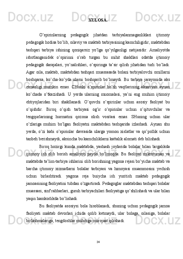 XULOSA.
O’spirinlarning   pedagogik   jihatdan   tarbiyalanmaganliklari   ijtimoiy
pedagogik hodisa bo’lib, oilaviy va maktab tarbiyasining kamchiligidir, maktabdan
tashqari   tarbiya   ishining   qoniqarsiz   yo’lga   qo’yilganligi   natijasidir.   Amaliyotda
isbotlanganidek   o’spirinni   o’rab   turgan   bu   mihit   shakllari   odatda   ijtimoiy
pedagogik   darajalari,   yo’nalishlari,   o’spiringa   ta’sir   qilish   jihatidan   turli   bo’ladi.
Agar oila, maktab, maktabdan tashqari  muassasada  bolani  tarbiyalovchi  omillarni
boshqarsa,   ko’cha-ko’yda   ularni   boshqarib   bo’lmaydi.   Bu   tarbiya   jarayonida   aks
etmasligi   mumkin   emas.   CHunki   o’spirinlar   bo’sh   vaqtlarining   aksariyati   aynan
ko’chada   o’tkazishadi.   U   yerda   ularning   muomalasi,   ya’ni   eng   muhim   ijtimoiy
ehtiyojlaridan   biri   shakllanadi.   O’quvchi   o’spirinlar   uchun   asosiy   faoliyat   bu
o’qishdir.   Biroq   o’qish   tarbiyasi   og’ir   o’spirinlar   uchun   o’qituvchilar   va
tengqurlarining   hurmatini   qozona   olish   vositasi   emas.   SHuning   uchun   ular
o’zlariga   muhim   bo’lgan   faoliyatni   maktabdan   tashqarida   izlashadi.   Aynan   shu
yerda,   o’zi   kabi   o’spirinlar   davrasida   ularga   yomon   xislatlar   va   qo’pollik   uchun
tanbeh berishmaydi, aksincha bu kamchiliklarni kattalik alomati deb bilishadi.
Biroq   hozirgi   kunda   maktabda,   yashash   joylarida   bolalar   bilan   birgalikda
ijtimoiy   ish   olib   borish   amaliyoti   paydo   bo’lmoqda.   Bu   faoliyat   mikrotuman   va
maktabda ta’lim-tarbiya ishlarini olib borishning yagona rejasi bo’yicha maktab va
barcha   ijtimoiy   xizmatlarni   bolalar   tarbiyasi   va   himoyasi   muammosini   yechish
uchun   birlashtiradi.   yagona   reja   buiycha   ish   yuritish   maktab   pedagogik
jamoasining faoliyatini tubdan o’zgartiradi. Pedagoglar maktabdan tashqari bolalar
muassasi, sinf rahbarlari, guruh tarbiyachilari faoliyatiga qo’shilishadi va ular bilan
yaqin hamkorlikda bo’lishadi.
Bu   faoliyatda   asosiysi   bola   hisoblanadi,   shuning   uchun   pedagogik   jamoa
faoliyati   maktab   devorlari   ichida   qolib   ketmaydi,   ular   bolaga,   oilasiga,   bolalar
birlashmalariga, tengdoshlar muhitiga murojaat qilishadi.
34 