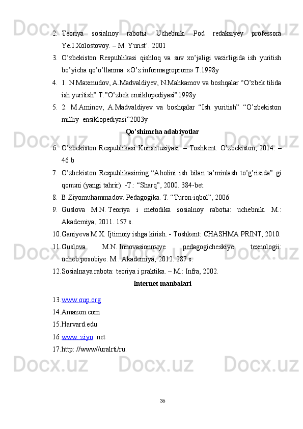 2. Teoriya   sosialnoy   rabot ы .   Uchebnik.   Pod   redaksiyey   professora
Ye.I.Xolostovoy. – M. Yurist’.  2001
3. O’zbekiston   Respublikasi   q ishlo q   va   suv   xo’jaligi   vazirligida   ish   yuritish
bo’yicha  qo’ o’llanma. «O’z informagroprom» T.1998y
4. 1. N.Maxmudov, A.Madvaldiyev, N.Mahkamov va boshqalar “O’zbek tilida
ish yuritish” T.”O’zbek ensiklopediyasi”1998y
5. 2.   M.Aminov,   A.Madvaldiyev   va   boshqalar   “Ish   yuritish”   “O’zbekiston
milliy  ensiklopediyasi”2003y
Qo’shimcha adabiyotlar
6. O’zbekiston  Respublikasi  Konstitusiyasi. – Toshkent:  O’zbekiston, 2014. –
46 b 
7. O’zbekiston   Respublikasining   “Aholini   ish   bilan   ta’minlash   to’g’risida”   gi
qonuni (yangi tahrir). -T.: “Sharq”, 2000. 384-bet.
8. B.Ziyomuhammadov. Pedagogika. T. “Turon-iqbol”, 2006
9. Guslova   M.N.   Teoriya   i   metodika   sosialnoy   rabot ы :   uchebnik.   M.:
Akademiya, 2011. 157 s.
10. Ganiyeva M.X. Ijtimoiy ishga kirish.    Toshkent: CHASHMA PRINT, 2010.
11. Guslova   M.N.   Innovasionnыye   pedagogicheskiye   texnologii:
ucheb.posobiye. M.: Akademiya, 2012.  287 s.  
12. Sosialnaya rabota: teoriya i praktika. – M.: Infra, 2002.
Internet manbalari
13. www.oup.org   
14. Amazon.com
15. Harvard.edu
16. www. ziyo    . net 
17. http: //www//uralrti/ru.
36 