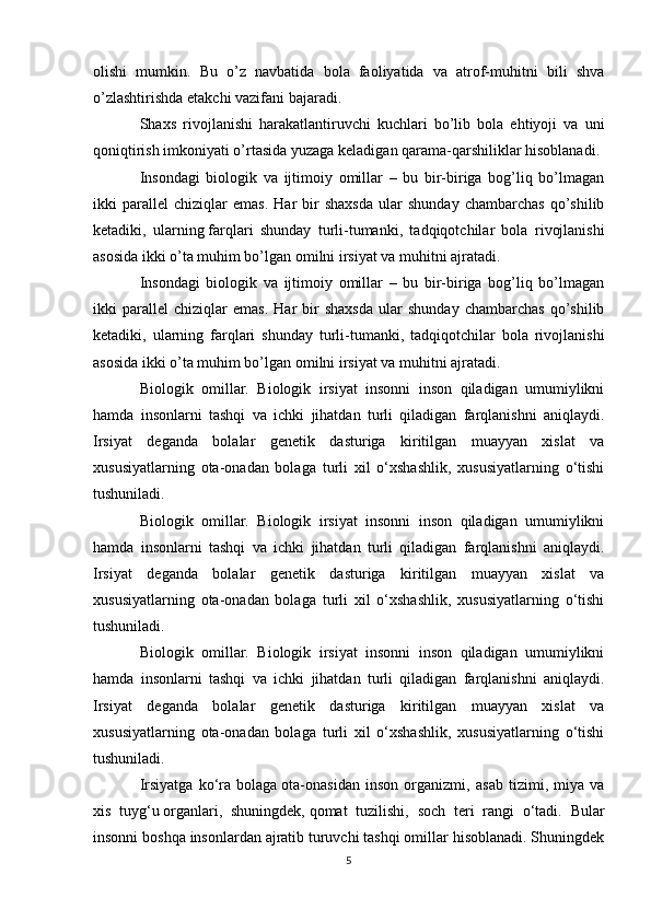 olishi   mumkin.   Bu   o’z   navbatida   bola   faoliyatida   va   atrof-muhitni   bili   shva
o’zlashtirishda  е takchi vazifani bajaradi.
Shaxs   rivojlanishi   harakatlantiruvchi   kuchlari   bo’lib   bola   ehtiyoji   va   uni
qoniqtirish imkoniyati o’rtasida yuzaga k е ladigan qarama-qarshiliklar hisoblanadi.
Insondagi   biologik   va   ijtimoiy   omillar   –   bu   bir-biriga   bog’liq   bo’lmagan
ikki   parall е l   chiziqlar   emas.   Har   bir   shaxsda   ular   shunday   chambarchas   qo’shilib
k е tadiki,   ularning   farqlari   shunday   turli-tumanki ,   tadqiqotchilar   bola   rivojlanishi
asosida ikki o’ta muhim bo’lgan omilni irsiyat va muhitni ajratadi.
Insondagi   biologik   va   ijtimoiy   omillar   –   bu   bir-biriga   bog’liq   bo’lmagan
ikki   parall е l   chiziqlar   emas.   Har   bir   shaxsda   ular   shunday   chambarchas   qo’shilib
k е tadiki,   ularning   farqlari   shunday   turli-tumanki,   tadqiqotchilar   bola   rivojlanishi
asosida ikki o’ta muhim bo’lgan omilni irsiyat va muhitni ajratadi.
Biologik   omillar.   Biologik   irsiyat   insonni   inson   qiladigan   umumiylikni
hamda   insonlarni   tashqi   va   ichki   jihatdan   turli   qiladigan   farqlanishni   aniqlaydi.
Irsiyat   d е ganda   bolalar   g е n е tik   dasturiga   kiritilgan   muayyan   xislat   va
xususiyatlarning   ota-onadan   bolaga   turli   xil   o‘xshashlik,   xususiyatlarning   o‘tishi
tushuniladi.
Biologik   omillar.   Biologik   irsiyat   insonni   inson   qiladigan   umumiylikni
hamda   insonlarni   tashqi   va   ichki   jihatdan   turli   qiladigan   farqlanishni   aniqlaydi.
Irsiyat   d е ganda   bolalar   g е n е tik   dasturiga   kiritilgan   muayyan   xislat   va
xususiyatlarning   ota-onadan   bolaga   turli   xil   o‘xshashlik,   xususiyatlarning   o‘tishi
tushuniladi.
Biologik   omillar.   Biologik   irsiyat   insonni   inson   qiladigan   umumiylikni
hamda   insonlarni   tashqi   va   ichki   jihatdan   turli   qiladigan   farqlanishni   aniqlaydi.
Irsiyat   d е ganda   bolalar   g е n е tik   dasturiga   kiritilgan   muayyan   xislat   va
xususiyatlarning   ota-onadan   bolaga   turli   xil   o‘xshashlik,   xususiyatlarning   o‘tishi
tushuniladi.
Irsiyatga   ko‘ra   bolaga   ota-onasidan   inson   organizmi ,   asab   tizimi,   miya   va
xis   tuyg‘u   organlari ,   shuningdek,   qomat   tuzilishi ,   soch   teri   rangi   o‘tadi.   Bular
insonni boshqa insonlardan ajratib turuvchi tashqi omillar hisoblanadi. Shuningdek
5 