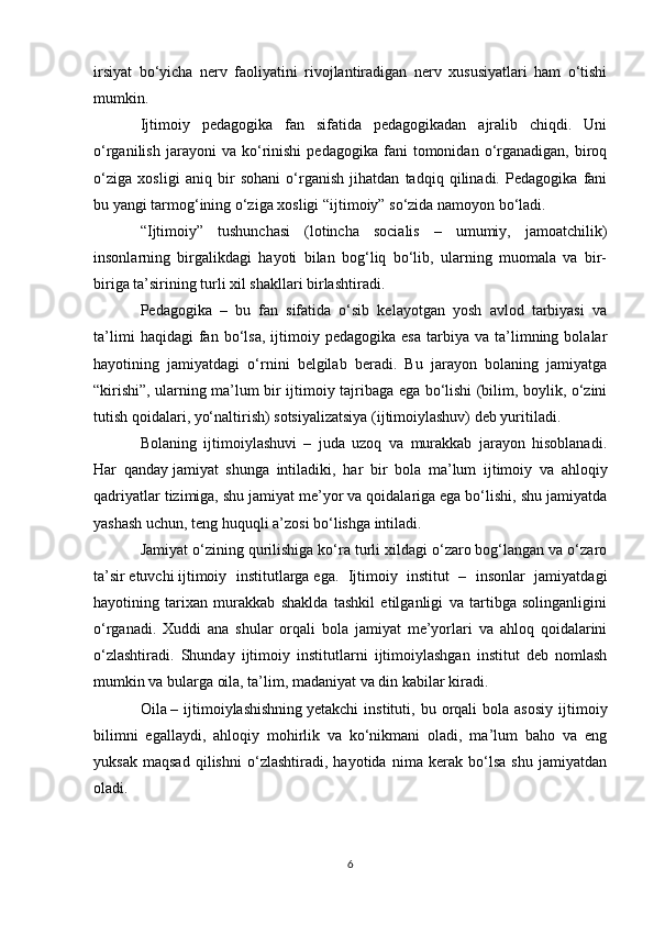 irsiyat   bo‘yicha   nerv   faoliyatini   rivojlantiradigan   nerv   xususiyatlari   ham   o‘tishi
mumkin.
Ijtimoiy   pedagogika   fan   sifatida   pedagogikadan   ajralib   chiqdi.   Uni
o‘rganilish   jarayoni   va   ko‘rinishi   pedagogika   fani   tomonidan  o‘rganadigan,   biroq
o‘ziga   xosligi   aniq   bir   sohani   o‘rganish   jihatdan   tadqiq   qilinadi.   Pedagogika   fani
bu yangi tarmog‘ining o‘ziga xosligi “ijtimoiy” so‘zida namoyon bo‘ladi.
“Ijtimoiy”   tushunchasi   (lotincha   socialis   –   umumiy,   jamoatchilik)
insonlarning   birgalikdagi   hayoti   bilan   bog‘liq   bo‘lib,   ularning   muomala   va   bir-
biriga ta’sirining turli xil shakllari birlashtiradi.
Pedagogika   –   bu   fan   sifatida   o‘sib   kelayotgan   yosh   avlod   tarbiyasi   va
ta’limi   haqidagi   fan   bo‘lsa,   ijtimoiy  pedagogika   esa   tarbiya   va  ta’limning  bolalar
hayotining   jamiyatdagi   o‘rnini   belgilab   beradi.   Bu   jarayon   bolaning   jamiyatga
“kirishi”, ularning ma’lum bir ijtimoiy tajribaga ega bo‘lishi (bilim, boylik, o‘zini
tutish qoidalari, yo‘naltirish) sotsiyalizatsiya (ijtimoiylashuv) deb yuritiladi.
Bolaning   ijtimoiylashuvi   –   juda   uzoq   va   murakkab   jarayon   hisoblanadi.
Har   qanday   jamiyat   shunga   intiladiki ,   har   bir   bola   ma’lum   ijtimoiy   va   ahloqiy
qadriyatlar tizimiga, shu jamiyat me’yor va qoidalariga ega bo‘lishi, shu jamiyatda
yashash uchun, teng huquqli a’zosi bo‘lishga intiladi.
Jamiyat o‘zining qurilishiga ko‘ra turli xildagi o‘zaro bog‘langan va o‘zaro
ta’sir   etuvchi   ijtimoiy   institutlarga   ega.   Ijtimoiy   institut   –   insonlar   jamiyatdagi
hayotining   tarixan   murakkab   shaklda   tashkil   etilganligi   va   tartibga   solinganligini
o‘rganadi.   Xuddi   ana   shular   orqali   bola   jamiyat   me’yorlari   va   ahloq   qoidalarini
o‘zlashtiradi.   Shunday   ijtimoiy   institutlarni   ijtimoiylashgan   institut   deb   nomlash
mumkin va bularga oila, ta’lim, madaniyat va din kabilar kiradi.
Oila   –  ijtimoiylashishning   yetakchi  instituti ,  bu  orqali  bola  asosiy   ijtimoiy
bilimni   egallaydi,   ahloqiy   mohirlik   va   ko‘nikmani   oladi,   ma’lum   baho   va   eng
yuksak   maqsad   qilishni   o‘zlashtiradi,   hayotida   nima   kerak   bo‘lsa   shu   jamiyatdan
oladi.
6 