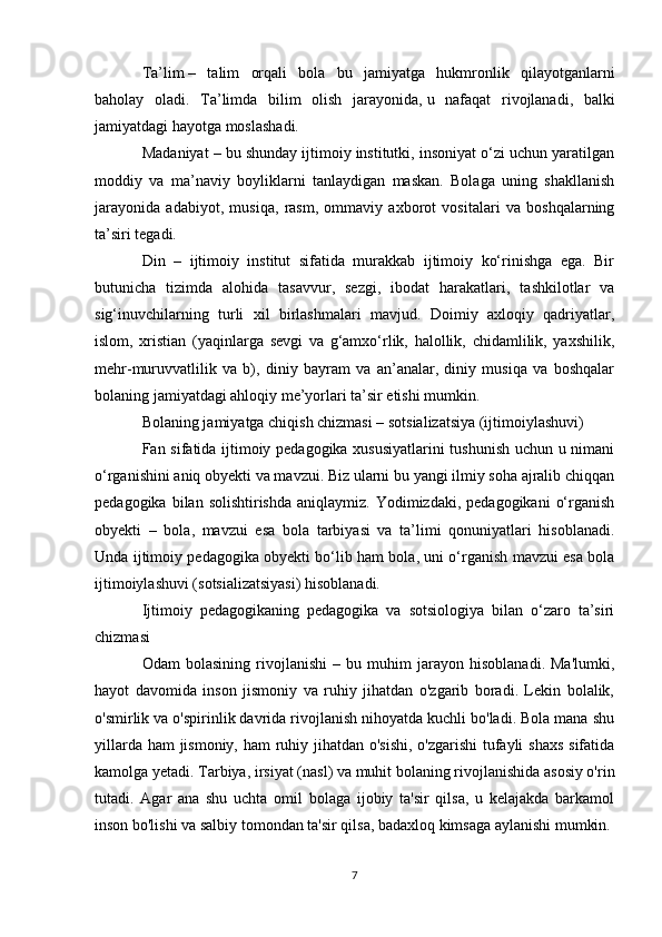 Ta’lim   –   talim   orqali   bola   bu   jamiyatga   hukmronlik   qilayotganlarni
baholay   oladi.   Ta’limda   bilim   olish   jarayonida,   u   nafaqat   rivojlanadi ,   balki
jamiyatdagi hayotga moslashadi.
Madaniyat – bu shunday ijtimoiy institutki, insoniyat o‘zi uchun yaratilgan
moddiy   va   ma’naviy   boyliklarni   tanlaydigan   maskan.   Bolaga   uning   shakllanish
jarayonida   adabiyot,   musiqa,   rasm,   ommaviy   axborot   vositalari   va   boshqalarning
ta’siri tegadi.
Din   –   ijtimoiy   institut   sifatida   murakkab   ijtimoiy   ko‘rinishga   ega.   Bir
butunicha   tizimda   alohida   tasavvur,   sezgi,   ibodat   harakatlari,   tashkilotlar   va
sig‘inuvchilarning   turli   xil   birlashmalari   mavjud.   Doimiy   axloqiy   qadriyatlar,
islom,   xristian   (yaqinlarga   sevgi   va   g‘amxo‘rlik,   halollik,   chidamlilik,   yaxshilik,
mehr-muruvvatlilik   va   b),   diniy   bayram   va   an’analar,   diniy   musiqa   va   boshqalar
bolaning jamiyatdagi ahloqiy me’yorlari ta’sir etishi mumkin.
Bolaning jamiyatga chiqish chizmasi – sotsializatsiya (ijtimoiylashuvi)
Fan sifatida ijtimoiy pedagogika xususiyatlarini tushunish uchun u nimani
o‘rganishini aniq obyekti va mavzui. Biz ularni bu yangi ilmiy soha ajralib chiqqan
pedagogika  bilan solishtirishda   aniqlaymiz. Yodimizdaki,  pedagogikani   o‘rganish
obyekti   –   bola,   mavzui   esa   bola   tarbiyasi   va   ta’limi   qonuniyatlari   hisoblanadi.
Unda ijtimoiy pedagogika obyekti bo‘lib ham bola, uni o‘rganish mavzui esa bola
ijtimoiylashuvi (sotsializatsiyasi) hisoblanadi.
Ijtimoiy   pedagogikaning   pedagogika   va   sotsiologiya   bilan   o‘zaro   ta’siri
chizmasi
Odam   bolasining   rivojlanishi   –   bu   muhim   jarayon   hisoblanadi.   Ma'lumki,
hayot   davomida   inson   jismoniy   va   ruhiy   jihatdan   o'zgarib   boradi.   Lekin   bolalik,
o'smirlik va o'spirinlik davrida rivojlanish nihoyatda kuchli bo'ladi. Bola mana shu
yillarda ham  jismoniy, ham ruhiy jihatdan o'sishi,  o'zgarishi  tufayli  shaxs  sifatida
kamolga yetadi. Tarbiya, irsiyat (nasl) va muhit bolaning rivojlanishida asosiy o'rin
tutadi.   Agar   ana   shu   uchta   omil   bolaga   ijobiy   ta'sir   qilsa,   u   kelajakda   barkamol
inson bo'lishi va salbiy tomondan ta'sir qilsa, badaxloq kimsaga aylanishi mumkin.
7 