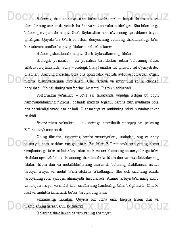 Bolaning   shakllanishiga   ta'sir   ko'rsatuvchi   omillar   haqida   Islom   dini   va
ulamolarning asarlarida yetarlicha fikr va mulohazalar bildirilgan. Shu bilan birga
bolaning rivojlanishi   haqida G'arb  faylasuflari   ham   o'zlarining  qarashlarini  bayon
qilishgan.   Quyida   biz   G'arb   va   Islom   dunyosining   bolaning   shakllanishiga   ta'sir
ko'rsatuvchi omillar haqidagi fikrlarini keltirib o'tamiz.
Bolaning shakllanishi haqida G'arb faylasuflarining  fikrlari.
Biologik   yo'nalish   –   bu   yo'nalish   tarafdorlari   odam   bolasining   shaxs
sifatida rivojlanishida  tabiiy – biologik (irsiy) omillar hal qiluvchi rol o'ynaydi deb
biladilar.   Ularning   fikricha,   bola   ona   qornidalik   vaqtida   avlod-ajdodlardan   o'tgan
tug'ma   xususiyatlargina   rivojlanadi.   Ular   tarbiya   va   muhitning   rolini   cheklab
qo'yishadi. Yo'nalishning tarafdorlari Aristotel, Platon hisoblanadi.
Preformizm   yo'nalishi   –   XVI   asr   falsafasida   vujudga   kelgan   bu   oqim
namoyandalarining   fikricha,   bo'lajak   shaxsga   tegishli   barcha   xususiyatlarga   bola
ona qornidaligidayoq ega bo'ladi. Ular tarbiya va muhitning rolini butunlay inkor
etishidi.
Bixeviorizm   yo'nalishi   –   bu   oqimga   amerikalik   pedagog   va   psixolog
E.Torandayk asos soldi. 
Uning   fikricha,   shaxsning   barcha   xususiyatlari,   jumladan,   ong   va   aqliy
xususiyat   ham   nasldan   naslga   o'tadi.   Bu   bilan   E.Torandayk   tarbiyaning   shaxs
rivojlanishiga   ta'sirini   butunlay  inkor  etadi   va  uni   shaxsning   xususiyatlariga   ta'sir
etishdan ojiz deb biladi. Insonning shakllanishida Islom dini va mutafakkirlarning
fikrlari   Islom   dini   va   mutafakkirlarning   asarlarida   bolaning   shakllanishi   uchun
tarbiya,   irsiyat   va   muhit   ta'siri   alohida   ta'kidlangan.   Shu   uch   omilning   ichida
tarbiyaning   roli,   ayniqsa,   ahamiyatli   hisoblanadi.   Ammo   tarbiya   ta'sirining   kuchi
va natijasi irsiyat va muhit kabi omillarning hamkorligi bilan belgilanadi. Chunki
nasl va muhitda kamchilik bo'lsa, tarbiyaning ta'siri 
sezilmasligi   mumkin.   Quyida   biz   uchta   omil   haqida   Islom   dini   va
ulamolarning qarashlarini keltiramiz.
Bolaning shakllanishida tarbiyaning ahamiyati
8 