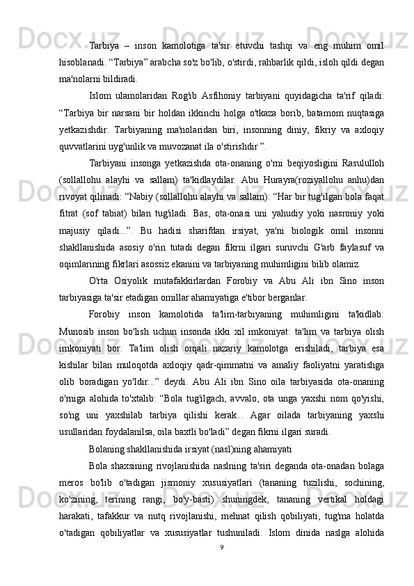 Tarbiya   –   inson   kamolotiga   ta'sir   etuvchi   tashqi   va   eng   muhim   omil
hisoblanadi. “Tarbiya” arabcha so'z bo'lib, o'stirdi, rahbarlik qildi, isloh qildi degan
ma'nolarni bildiradi.
Islom   ulamolaridan   Rog'ib   Asfihoniy   tarbiyani   quyidagicha   ta'rif   qiladi:
“Tarbiya   bir   narsani   bir   holdan   ikkinchi   holga   o'tkaza   borib,   batamom   nuqtasiga
yetkazishdir.   Tarbiyaning   ma'nolaridan   biri,   insonning   diniy,   fikriy   va   axloqiy
quvvatlarini uyg'unlik va muvozanat ila o'stirishdir ”.
Tarbiyani   insonga   yetkazishda   ota-onaning   o'rni   beqiyosligini   Rasululloh
(sollallohu   alayhi   va   sallam)   ta'kidlaydilar.   Abu   Hurayra(roziyallohu   anhu)dan
rivoyat qilinadi: “Nabiy (sollallohu alayhi va sallam): “Har bir tug'ilgan bola faqat
fitrat   (sof   tabiat)   bilan   tug'iladi.   Bas,   ota-onasi   uni   yahudiy   yoki   nasroniy   yoki
majusiy   qiladi...”.   Bu   hadisi   sharifdan   irsiyat,   ya'ni   biologik   omil   insonni
shakllanishida   asosiy   o'rin   tutadi   degan   fikrni   ilgari   suruvchi   G'arb   faylasuf   va
oqimlarining fikrlari asossiz ekanini va tarbiyaning muhimligini bilib olamiz.  
O'rta   Osiyolik   mutafakkirlardan   Forobiy   va   Abu   Ali   ibn   Sino   inson
tarbiyasiga ta'sir etadigan omillar ahamiyatiga e'tibor berganlar.
Forobiy   inson   kamolotida   ta'lim-tarbiyaning   muhimligini   ta'kidlab:
Munosib   inson   bo'lish   uchun   insonda   ikki   xil   imkoniyat:   ta'lim   va   tarbiya   olish
imkoniyati   bor.   Ta'lim   olish   orqali   nazariy   kamolotga   erishiladi,   tarbiya   esa
kishilar   bilan   muloqotda   axloqiy   qadr-qimmatni   va   amaliy   faoliyatni   yaratishga
olib   boradigan   yo'ldir...”   deydi.   Abu   Ali   ibn   Sino   oila   tarbiyasida   ota-onaning
o'rniga   alohida   to'xtalib:   “Bola   tug'ilgach,   avvalo,   ota   unga   yaxshi   nom   qo'yishi,
so'ng   uni   yaxshilab   tarbiya   qilishi   kerak...   Agar   oilada   tarbiyaning   yaxshi
usullaridan foydalanilsa, oila baxtli bo'ladi” degan fikrni ilgari suradi.
Bolaning shakllanishida irsiyat (nasl)ning ahamiyati
Bola   shaxsining   rivojlanishida   naslning   ta'siri   deganda   ota-onadan   bolaga
meros   bo'lib   o'tadigan   jismoniy   xususiyatlari   (tananing   tuzilishi,   sochining,
ko'zining,   terining   rangi,   bo'y-basti)   shuningdek,   tananing   vertikal   holdagi
harakati,   tafakkur   va   nutq   rivojlanishi,   mehnat   qilish   qobiliyati,   tug'ma   holatda
o'tadigan   qobiliyatlar   va   xususiyatlar   tushuniladi.   Islom   dinida   naslga   alohida
9 