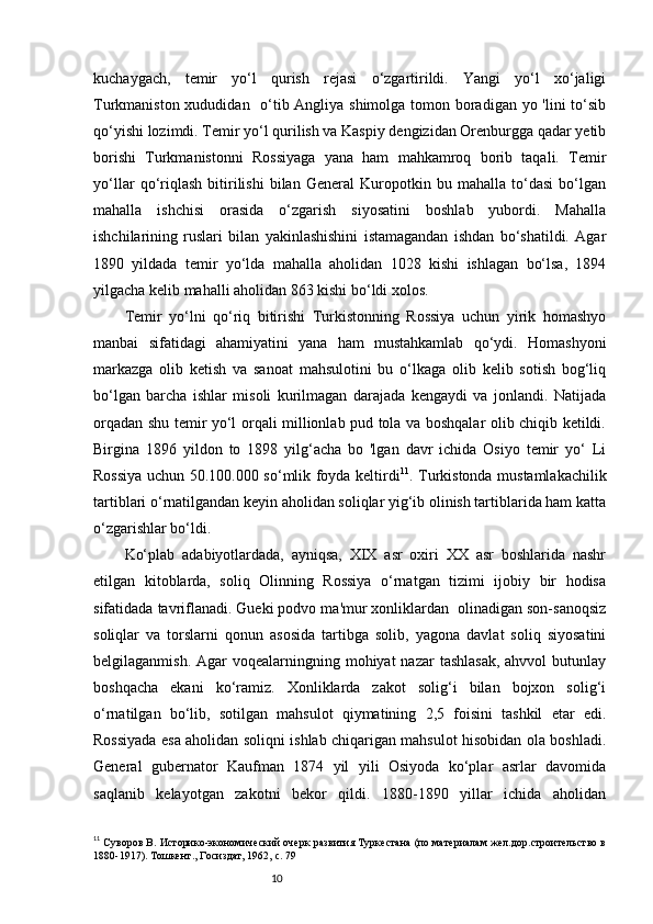 10kuchaygach,   temir   yo‘l   qurish   rejasi   o‘zgartirildi.   Yangi   yo‘l   xo‘jaligi
Turkmaniston xududidan   o‘tib Angliya shimolga tomon boradigan yo 'lini to‘sib
qo‘yishi lozimdi. Temir yo‘l qurilish va Kaspiy dengizidan Orenburgga qadar yetib
borishi   Turkmanistonni   Rossiyaga   yana   ham   mahkamroq   borib   taqali.   Temir
yo‘llar   qo‘riqlash   bitirilishi   bilan   General   Kuropotkin   bu   mahalla   to‘dasi   bo‘lgan
mahalla   ishchisi   orasida   o‘zgarish   siyosatini   boshlab   yubordi.   Mahalla
ishchilarining   ruslari   bilan   yakinlashishini   istamagandan   ishdan   bo‘shatildi.   Agar
1890   yildada   temir   yo‘lda   mahalla   aholidan   1028   kishi   ishlagan   bo‘lsa,   1894
yilgacha kelib mahalli aholidan 863 kishi bo‘ldi xolos. 
Temir   yo‘lni   qo‘riq   bitirishi   Turkistonning   Rossiya   uchun   yirik   homashyo
manbai   sifatidagi   ahamiyatini   yana   ham   mustahkamlab   qo‘ydi.   Homashyoni
markazga   olib   ketish   va   sanoat   mahsulotini   bu   o‘lkaga   olib   kelib   sotish   bog‘liq
bo‘lgan   barcha   ishlar   misoli   kurilmagan   darajada   kengaydi   va   jonlandi.   Natijada
orqadan shu temir yo‘l orqali millionlab pud tola va boshqalar olib chiqib ketildi.
Birgina   1896   yildon   to   1898   yilg‘acha   bo   'lgan   davr   ichida   Osiyo   temir   yo‘   Li
Rossiya uchun 50.100.000 so‘mlik foyda keltirdi 11
. Turkistonda mustamlakachilik
tartiblari o‘rnatilgandan keyin aholidan soliqlar yig‘ib olinish tartiblarida ham katta
o‘zgarishlar bo‘ldi. 
Ko‘plab   adabiyotlardada,   ayniqsa,   XIX   asr   oxiri   XX   asr   boshlarida   nashr
etilgan   kitoblarda,   soliq   Olinning   Rossiya   o‘rnatgan   tizimi   ijobiy   bir   hodisa
sifatidada tavriflanadi. Gueki podvo ma'mur xonliklardan  olinadigan son-sanoqsiz
soliqlar   va   torslarni   qonun   asosida   tartibga   solib,   yagona   davlat   soliq   siyosatini
belgilaganmish. Agar  voqealarningning mohiyat  nazar  tashlasak,  ahvvol  butunlay
boshqacha   ekani   ko‘ramiz.   Xonliklarda   zakot   solig‘i   bilan   bojxon   solig‘i
o‘rnatilgan   bo‘lib,   sotilgan   mahsulot   qiymatining   2,5   foisini   tashkil   etar   edi.
Rossiyada esa aholidan soliqni ishlab chiqarigan mahsulot hisobidan ola boshladi.
General   gubernator   Kaufman   1874   yil   yili   Osiyoda   ko‘plar   asrlar   davomida
saqlanib   kelayotgan   zakotni   bekor   qildi.   1880-1890   yillar   ichida   aholidan
11
 Суворов В. Историко-экономический очерк развития Туркестана (по материалам жел.дор.строительство в
1880-1917). Тошкент., Госиздат, 1962,  c.  79  