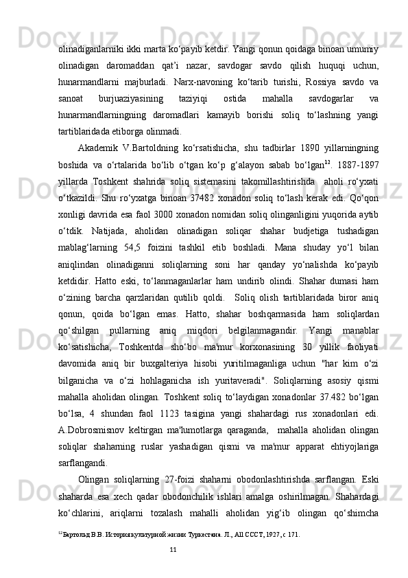 11olinadiganlarniki ikki marta ko‘payib ketdir. Yangi qonun qoidaga binoan umumiy
olinadigan   daromaddan   qat’i   nazar,   savdogar   savdo   qilish   huquqi   uchun,
hunarmandlarni   majburladi.   Narx-navoning   ko‘tarib   turishi,   Rossiya   savdo   va
sanoat   burjuaziyasining   taziyiqi   ostida   mahalla   savdogarlar   va
hunarmandlarningning   daromadlari   kamayib   borishi   soliq   to‘lashning   yangi
tartiblaridada etiborga olinmadi. 
Akademik   V.Bartoldning   ko‘rsatishicha,   shu   tadbirlar   1890   yillarningning
boshida   va   o‘rtalarida   bo‘lib   o‘tgan   ko‘p   g‘alayon   sabab   bo‘lgan 12
.   1887-1897
yillarda   Toshkent   shahrida   soliq   sistemasini   takomillashtirishda     aholi   ro‘yxati
o‘tkazildi.   Shu   r o‘yx atga   binoan   37482   xonadon   soliq   to‘lash   kerak   edi.   Qo‘qon
xonligi davrida esa faol 3000 xonadon nomidan soliq olinganligini yuqorida aytib
o‘tdik.   Natijada,   aholidan   olinadigan   soliqar   shahar   budjetiga   tushadigan
mablag‘larning   54,5   foizini   tashkil   etib   boshladi.   Mana   shuday   yo‘l   bilan
aniqlindan   olinadiganni   soliqlarning   soni   har   qanday   yo‘nalishda   ko‘payib
ketdidir.   Hatto   eski,   to‘lanmaganlarlar   ham   undirib   olindi.   Shahar   dumasi   ham
o‘zining   barcha   qarzlaridan   qutilib   qoldi.     Soliq   olish   tartiblaridada   biror   aniq
qonun,   qoida   b o‘ lgan   emas.   Hatto,   shahar   bosh q armasida   ham   soliqlardan
qo‘shilgan   pullarning   aniq   miqdori   belgilanmagandir.   Yangi   manablar
ko‘satishicha,   Toshkentda   sho‘bo   ma'mur   korxonasining   30   yillik   faoliyati
davomida   aniq   bir   buxgalteriya   hisobi   yuritilmaganliga   uchun   "har   kim   o‘zi
bilganicha   va   o‘zi   hohlaganicha   ish   yuritaveradi".   Soliqlarning   asosiy   qismi
mahalla   aholidan   olingan.   Toshkent   soliq   to‘laydigan   xonadonlar   37.482   bo‘lgan
bo‘lsa,   4   shundan   faol   1123   tasigina   yangi   shahardagi   rus   xonadonlari   edi.
A.Dobrosmisnov   keltirgan   ma'lumotlarga   qaraganda,     mahalla   aholidan   olingan
soliqlar   shaharning   ruslar   yashadigan   qismi   va   ma'mur   apparat   ehtiyojlariga
sarflangandi.
Olingan   soliqlarning   27-foizi   shaharni   obodonlashtirishda   sarflangan.   Eski
shaharda   esa   xech   qadar   obodonchilik   ishlari   amalga   oshirilmagan.   Shahardagi
ko‘chlarini,   ariqlarni   tozalash   mahalli   aholidan   yig‘ib   olingan   qo‘shimcha
12
Бартольд В.В. История культурной жизни Туркестана. Л.,  All   CCCT , 1927,  c  171. 