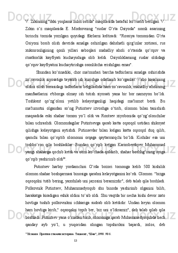 13V. Zikinning "ikki yoqlama zulm ostida" maqolasida batafsil ko‘rsatib berilgan. V.
Zikin   o‘z   maqolasida   E.   Morkovning   "ruslar   O‘rta   Osiyoda"   nomli   asarining
birinchi   tomida   yozilgan   quyidagi   fikrlarni   keltiradi:   "Rossiya   tomonidan   O‘rta
Osiyoni   bosib   olish   davrida   amalga   oshirilgan   dahshatli   qirg‘inlar   xotirasi,   rus
xukmronligining   qonli   yillari   saboqlari   mahalliy   aholi   o‘rtasida   qo‘rquv   va
itoatkorlik   kayfiyati   kuchayishiga   olib   keldi.   Osiyoliklarning   ruslar   oldidagi
qo‘rquv kayfiyatini kuchaytirishga osonlikcha erishilgan emas".
Shundan   ko‘rinadiki,   chor   ma'murlari   barcha   tadbirlarni   amalga   oshirishda
zo‘ravonlik  siyosatiga  tayanib  ish  kurishga  odatlanib  ko‘rganlar.  Vabo kasalining
oldini olish borasidagi tadbirlarni belgilashda ham zo‘ravonlik, mahalliy aholining
manfaatlarini   e'tiborga   olmay   ish   tutish   siyosati   yana   bir   bor   namoyon   bo‘ldi.
Toshkent   qo‘zg‘oloni   yetilib   kelayotganligi   haqidagi   ma'lumot   berdi.   Bu
ma'lumotni   olgandan   so‘ng   Putintsev   izvoshga   o‘tirib,   olomon   bilan   tanishish
maqsadida   eski   shahar   tomon   yo‘l   oldi   va   Rontsev   xiyobonida   qo‘zg‘olonchilar
bilan   uchrashdi.   Olomondagilar   Putintsevga   qarab   katta   oqsoqol   ustidan   shikoyat
qilishga   kelayotgani   aytishdi.   Putinsevlar   bilan   kelgan   katta   oqsoqol   duq   qilib,
qamchi   bilan   qo‘rqitib   olomonni   orqaga   qaytarmoqchi   bo‘ldi.   Kishilar   esa   uni
toshbo‘ron   qila   boshladilar.   Bundan   qo‘rqib   ketgan   Karimberdiyev   Muhammad
yangi shaharga qochib ketdi va otini ko‘chada qoldirib, shahar boshlig‘ining uyiga
qo‘rqib yashirinib oldi 14
.
Putintsev   harbiy   yordamchisi   O‘rda   bozori   tomonga   kelib   500   kishilik
olomon shahar boshqarmasi binosiga qarabni kelayotganini ko‘rdi. Olomon  "bizga
oqsoqolni tutib bering, yaxshilab uni jazosini beramizdir", deb talab qila boshladi.
Polkovnik   Putintsev,   Muhammadyoqub   shu   binoda   yashirinib   olganini   bilib,
harakatga kiradigan eshik oldini to‘sib oldi. Shu vaqtda bir necha kishi devor xato
hovliga   tushib   polkovnikni   ichkariga   sudrab   olib   ketdidir.   Undan   keyin   olomon
ham   hovliga   kirib,"   oqsoqolni   topib   ber,   biz   uni   o‘ldiramiz",   deb   talab   qilab   qila
boshladi. Putintsev yana o‘rnidan turib, olomonga qarab Muhammadyoqubda hech
qanday   ayb   yo‘l,   u   yuqoridan   olingan   topshirikni   bajardi,   xolos,   deb
14
Исхаков. Проллов глазами историка. Т ошкент , "Шан", 1990 .  90 б. 