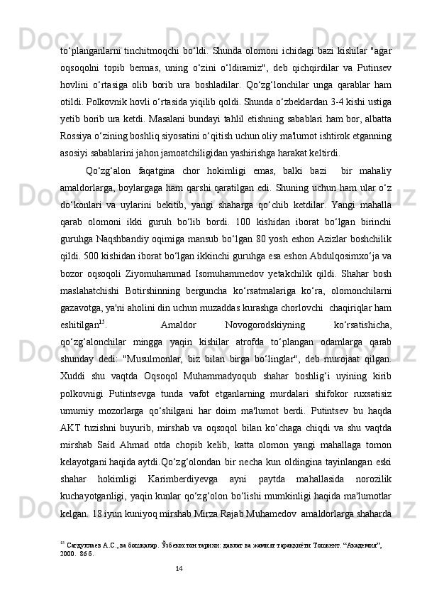 14to‘planganlarni  tinchitmoqchi bo‘ldi. Shunda olomoni  ichidagi  bazi  kishilar  "agar
oqsoqolni   topib   bermas,   uning   o‘zini   o‘ldiramiz",   deb   qichqirdilar   va   Putinsev
hovlini   o‘rtasiga   olib   borib   ura   boshladilar.   Qo‘zg‘lonchilar   unga   qarablar   ham
otildi. Polkovnik hovli o‘rtasida yiqilib qoldi. Shunda o‘zbeklardan 3-4 kishi ustiga
yetib borib ura ketdi. Masalani bundayi tahlil etishning sabablari ham bor, albatta
Rossiya o‘zining boshliq siyosatini o‘qitish uchun oliy ma'lumot ishtirok etganning
asosiyi sabablarini jahon jamoatchiligidan yashirishga harakat keltirdi.
Qo‘zg‘alon   faqatgina   chor   hokimligi   emas,   balki   bazi     bir   mahaliy
amaldorlarga, boylargaga ham  qarshi  qaratilgan edi. Shuning uchun ham  ular o‘z
do‘konlari   va   uylarini   bekitib,   yangi   shaharga   qo‘chib   ketdilar.   Yangi   mahalla
qarab   olomoni   ikki   guruh   bo‘lib   bordi.   100   kishidan   iborat   bo‘lgan   birinchi
guruhga Naqshbandiy oqimiga mansub bo‘lgan 80 yosh eshon Azizlar boshchilik
qildi. 500 kishidan iborat bo‘lgan ikkinchi guruhga esa eshon Abdulqosimxo‘ja va
bozor   oqsoqoli   Ziyomuhammad   Isomuhammedov   yetakchilik   qildi.   Shahar   bosh
maslahatchishi   Botirshinning   berguncha   ko‘rsatmalariga   ko‘ra,   olomonchilarni
gazavotga, ya'ni aholini din uchun muzaddas kurashga chorlovchi  chaqiriqlar ham
eshitilgan 15
. Amaldor   Novogorodskiyning   ko‘rsatishicha,
qo‘zg‘alonchilar   mingga   yaqin   kishilar   atrofda   to‘plangan   odamlarga   qarab
shunday   dedi:   "Musulmonlar,   biz   bilan   birga   bo‘linglar",   deb   murojaat   qilgan.
Xuddi   shu   vaqtda   Oqsoqol   Muhammadyoqub   shahar   boshlig‘i   uyining   kirib
polkovnigi   Putintsevga   tunda   vafot   etganlarning   murdalari   shifokor   ruxsatisiz
umumiy   mozorlarga   qo‘shilgani   har   doim   ma'lumot   berdi.   Putintsev   bu   haqda
AKT   tuzishni   buyurib,   mirshab   va   oqsoqol   bilan   ko‘chaga   chiqdi   va   shu   vaqtda
mirshab   Said   Ahmad   otda   chopib   kelib,   katta   olomon   yangi   mahallaga   tomon
kelayotgani haqida aytdi. Qo‘zg‘olondan   bir   necha   kun   oldingina   tayinlangan   eski
shahar   hokimligi   Karimberdiyevga   ayni   paytda   mahallasida   norozilik
kuchayotganligi, yaqin kunlar qo‘zg‘olon bo‘lishi  mumkinligi haqida ma'lumotlar
kelgan. 18 iyun kuniyoq mirshab Mirza Rajab Muhamedov  amaldorlarga shaharda
15
  Сагдуллаев А.С., ва бошқалар. Ўзбекистон тарихи: давлат ва жамият тараққиёти Т ошкент . “Академия”, 
2000.    86  б. 