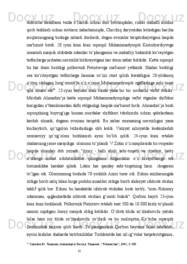 15doktorlar kasallarni tezda o‘ldirish uchun dori bermoqdalar, ruslar mahalli aholini
qirib tashlash uchun suvlarni zaharlamoqda, Chirchiq daryosidan keladigan barcha
ariqlarningning boshiga zaharli dorilardı, degan ovozalar tarqatishayotgani haqida
ma'lumot   berdi.   20   iyun   kuni   kuni   oqsoqol   Muhammadyoqub   Karimberdiyevga
xonaxoh masjidi oldidada odamlar to‘planganini va mahalliy hokimlik ko‘rayotgan
tadbirlarga nisbatan norozilik bildirayotgani har doim xabar keldidir. Katta oqsoqol
bu   har   doim   boshligi   polkovnik   Putintsevga   ma'lumot   yetkazdi.   Shahar   boshligi
esa   ko‘rilayotgan   tadbirlarga   hamma   so‘ziz   itoat   qilish   kerakligini   20-yildanoq
o‘rtoq ishlagan Inog‘omxo‘ja o‘z o‘rnini Muhammadyoqub egallashiga aslo toqat
qila   olmas   edi 16
.   23-iyun   bayram   kuni   tunda   yana   bir   bir   nechachi   vafot   etdidir.
Mirshab   Ahmadxo‘ja   katta   oqsoqol   Muhammadyoqubga   vafot   etganlar   shifokor
kurigidan o‘tkazilmasdan dafn etilganligi haqida ma'lumot birdi. Ahmadxo‘ja bosh
oqsoqolning   buyrug‘iga   binoan   murdalar   shifokori   tekshirishi   uchun   qabrlardann
kavlab   olinadi,   degann   ovozani   tarqatdi.   Bu   xabar   ommaning   noroziligini   yana
kuchaytirib,   qo‘zgolon   tezlashishiga   olib   keldi.   Vaziyat   nihoyatda   keskinlashib
ommaviyy   qo‘zg‘oloni   boshlanish   ayon   bo‘lib   qoldi.   24-iyun   kuni   ertalab
shaharning jome masjidiga  olomoni to‘plandi. V.Zikin o‘z maqolasida bu voqealar
haqida   shunday   deb   yozadi:   "ilmiy   -   halli   aholi   sabr-toqatli   va   itoatkor,   hatto
o‘zlariga   nisbat   adolatsizliklar   qilinganini   bilgandalar   o‘z   hissyotlariga   erk
bermaslikka   harakat   qiladi.   Lekin   har   qanday   sabr-toqatning   ham     chegarasi
to‘ l gan edi.  Olomonning boshida  70-yoshlik  Azim  turar  edi.  Eshon azizlarningda
oldiga borib xalq bilan birga podsho amaldor oldiga borib shikoyat ishtirok etishni
taklif   qildi   bor.   Eshon   bu   harakatda   ishtirok   etishdan   bosh   tortib,   "men   Ruhoniy
odamman,   qiglanlardada   ishtirok   etishim   g‘unoh   buladi".   Qurbon   hayiti   23-iyun
kuni kuni boshlandi. Polkovnik Putintsev ertalab soat 500 da 10.000 kishi to‘planib
namoz   uqidigan   Jomiy   masjidi   oldig   keldidir.   O‘zbek   tilida   so‘zlashuvchi   yahshi
bilsa   ham   rus   tilida   so‘zlashuvchi   so‘zladi   va   bu   muloqotni   Ko‘kcha   oqsaqoli
Ibrohimbek   tarjima   qilib   bordi.   To‘planganlarni   Qurbon   bayrami   bilan   tabriklab,
ayrim kishilar shaharda tartibsizliklar Toshkentda har xil ig‘volar tarqatayotganini,
16
  Соколов Ю. Ташкент, талкентци и Россия. Т ошкент , "Узбекистан", 1965,  C .100. 