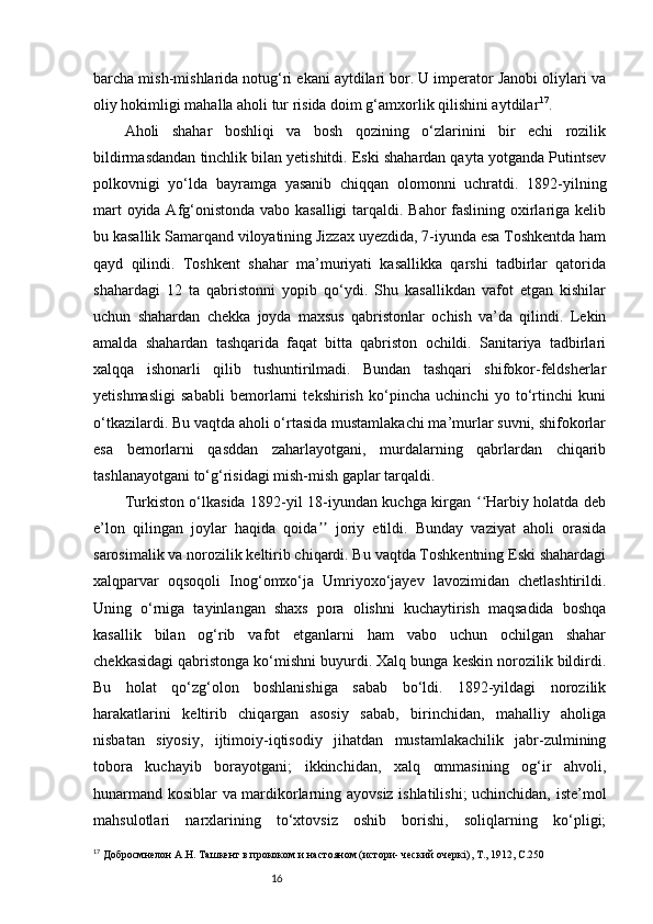 16barcha mish-mishlarida notug‘ri ekani aytdilari bor. U imperator Janobi oliylari va
oliy hokimligi mahalla aholi tur risida doim g‘amxorlik qilishini aytdilar 17
.
Aholi   shahar   boshliqi   va   bosh   qozining   o‘zlarinini   bir   echi   rozilik
bildirmasdandan tinchlik bilan yetishitdi. Eski shahardan qayta yotganda Putintsev
polkovnigi   yo‘lda   bayramga   yasanib   chiqqan   olomonni   uchratdi.   1892-yilning
mart  oyida Afg‘onistonda vabo kasalligi  tarqaldi. Bahor faslining oxirlariga kelib
bu kasallik Samarqand viloyatining Jizzax uyezdida, 7-iyunda esa Toshkentda ham
qayd   qilindi.   Toshkent   shahar   ma’muriyati   kasallikka   qarshi   tadbirlar   qatorida
shahardagi   12   ta   qabristonni   yopib   qo‘ydi.   Shu   kasallikdan   vafot   etgan   kishilar
uchun   shahardan   chekka   joyda   maxsus   qabristonlar   ochish   va’da   qilindi.   Lekin
amalda   shahardan   tashqarida   faqat   bitta   qabriston   ochildi.   Sanitariya   tadbirlari
xalqqa   ishonarli   qilib   tushuntirilmadi.   Bundan   tashqari   shifokor-feldsherlar
yetishmasligi   sababli   bemorlarni   tekshirish   ko‘pincha   uchinchi   yo   to‘rtinchi   kuni
o‘tkazilardi. Bu vaqtda aholi o‘rtasida mustamlakachi ma’murlar suvni, shifokorlar
esa   bemorlarni   qasddan   zaharlayotgani,   murdalarning   qabrlardan   chiqarib
tashlanayotgani to‘g‘risidagi mish-mish gaplar tarqaldi. 
Turkiston o‘lkasida 1892-yil 18-iyundan kuchga kirgan  Harbiy holatda debʻʻ
e’lon   qilingan   joylar   haqida   qoida   joriy   etildi.   Bunday   vaziyat   aholi   orasida	
ʼʼ
sarosimalik va norozilik keltirib chiqardi. Bu vaqtda Toshkentning Eski shahardagi
xalqparvar   oqsoqoli   Inog‘omxo‘ja   Umriyoxo‘jayev   lavozimidan   chetlashtirildi.
Uning   o‘rniga   tayinlangan   shaxs   pora   olishni   kuchaytirish   maqsadida   boshqa
kasallik   bilan   og‘rib   vafot   etganlarni   ham   vabo   uchun   ochilgan   shahar
chekkasidagi qabristonga ko‘mishni buyurdi. Xalq bunga keskin norozilik bildirdi.
Bu   holat   qo‘zg‘olon   boshlanishiga   sabab   bo‘ldi.   1892-yildagi   norozilik
harakatlarini   keltirib   chiqargan   asosiy   sabab,   birinchidan,   mahalliy   aholiga
nisbatan   siyosiy,   ijtimoiy-iqtisodiy   jihatdan   mustamlakachilik   jabr-zulmining
tobora   kuchayib   borayotgani;   ikkinchidan,   xalq   ommasining   og‘ir   ahvoli,
hunarmand kosiblar va mardikorlarning ayovsiz ishlatilishi; uchinchidan, iste’mol
mahsulotlari   narxlarining   to‘xtovsiz   oshib   borishi,   soliqlarning   ko‘pligi;
17
 Добросмнелон А.Н.  Ташкент  в прококом и настояном (истори- ческий очеркі ) , Т., 1912, С.250 