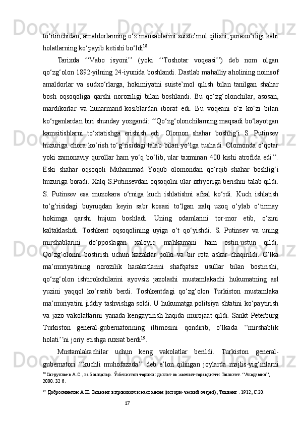 17to‘rtinchidan, amaldorlarning o‘z mansablarini suiste’mol qilishi, poraxo‘rligi kabi
holatlarning ko‘payib ketishi bo‘ldi 18
.
Tarixda   Vabo   isyoni   (yoki   Toshotar   voqeasi )   deb   nom   olganʻʻ ʼʼ ʻʻ ʼʼ
qo‘zg‘olon 1892-yilning 24-iyunida boshlandi. Dastlab mahalliy aholining noinsof
amaldorlar   va   sudxo‘rlarga,   hokimiyatni   suiste’mol   qilish   bilan   tanilgan   shahar
bosh   oqsoqoliga   qarshi   noroziligi   bilan   boshlandi.   Bu   qo‘zg‘olonchilar,   asosan,
mardikorlar   va   hunarmand-kosiblardan   iborat   edi.   Bu   voqeani   o‘z   ko‘zi   bilan
ko‘rganlardan biri shunday yozgandi:  Qo‘zg‘olonchilarning maqsadi bo‘layotgan	
ʻʻ
kamsitishlarni   to‘xtatishga   erishish   edi.   Olomon   shahar   boshlig‘i   S.   Putinsev
huzuriga  chora  ko‘rish to‘g‘risidagi  talab bilan yo‘lga tushadi.  Olomonda  o‘qotar
yoki  zamonaviy  qurollar   ham  yo‘q bo‘lib, ular  taxminan  400  kishi  atrofida edi .	
ʼʼ
Eski   shahar   oqsoqoli   Muhammad   Yoqub   olomondan   qo‘rqib   shahar   boshlig‘i
huzuriga boradi. Xalq S.Putinsevdan oqsoqolni ular ixtiyoriga berishni talab qildi.
S.   Putinsev   esa   muzokara   o‘rniga   kuch   ishlatishni   afzal   ko‘rdi.   Kuch   ishlatish
to‘g‘risidagi   buyruqdan   keyin   sabr   kosasi   to‘lgan   xalq   uzoq   o‘ylab   o‘tirmay
hokimga   qarshi   hujum   boshladi.   Uning   odamlarini   tor-mor   etib,   o‘zini
kaltaklashdi.   Toshkent   oqsoqolining   uyiga   o‘t   qo‘yishdi.   S.   Putinsev   va   uning
mirshablarini   do‘pposlagan   xaloyiq   mahkamani   ham   ostin-ustun   qildi.
Qo‘zg‘olonni   bostirish   uchun   kazaklar   polki   va   bir   rota   askar   chaqirildi.   O‘lka
ma’muriyatining   norozilik   harakatlarini   shafqatsiz   usullar   bilan   bostirishi,
qo‘zg‘olon   ishtirokchilarini   ayovsiz   jazolashi   mustamlakachi   hukumatning   asl
yuzini   yaqqol   ko‘rsatib   berdi.   Toshkentdagi   qo‘zg‘olon   Turkiston   mustamlaka
ma’muriyatini jiddiy tashvishga soldi. U hukumatga politsiya shtatini ko‘paytirish
va   jazo   vakolatlarini   yanada   kengaytirish   haqida   murojaat   qildi.   Sankt   Peterburg
Turkiston   general-gubernatorining   iltimosini   qondirib,   o‘lkada   mirshablik	
ʻʻ
holati ni joriy etishga ruxsat berdi	
ʼʼ 19
.
Mustamlakachilar   uchun   keng   vakolatlar   berildi.   Turkiston   general-
gubernatori   kuchli   muhofazada   deb   e’lon   qilingan   joylarda   majlis-yig‘inlarni	
ʻʻ ʼʼ
18
Сагдуллаев А.С., ва бошқалар. Ўзбекистон тарихи: давлат ва жамият тараққиёти   Ташкент .  “Академия”, 
2000.   32 б. 
19
 Добросмнелон А.Н. Ташкент в прококом и настояном (истори- ческий очеркі ) ,   Ташкент  .  1912, С.20. 